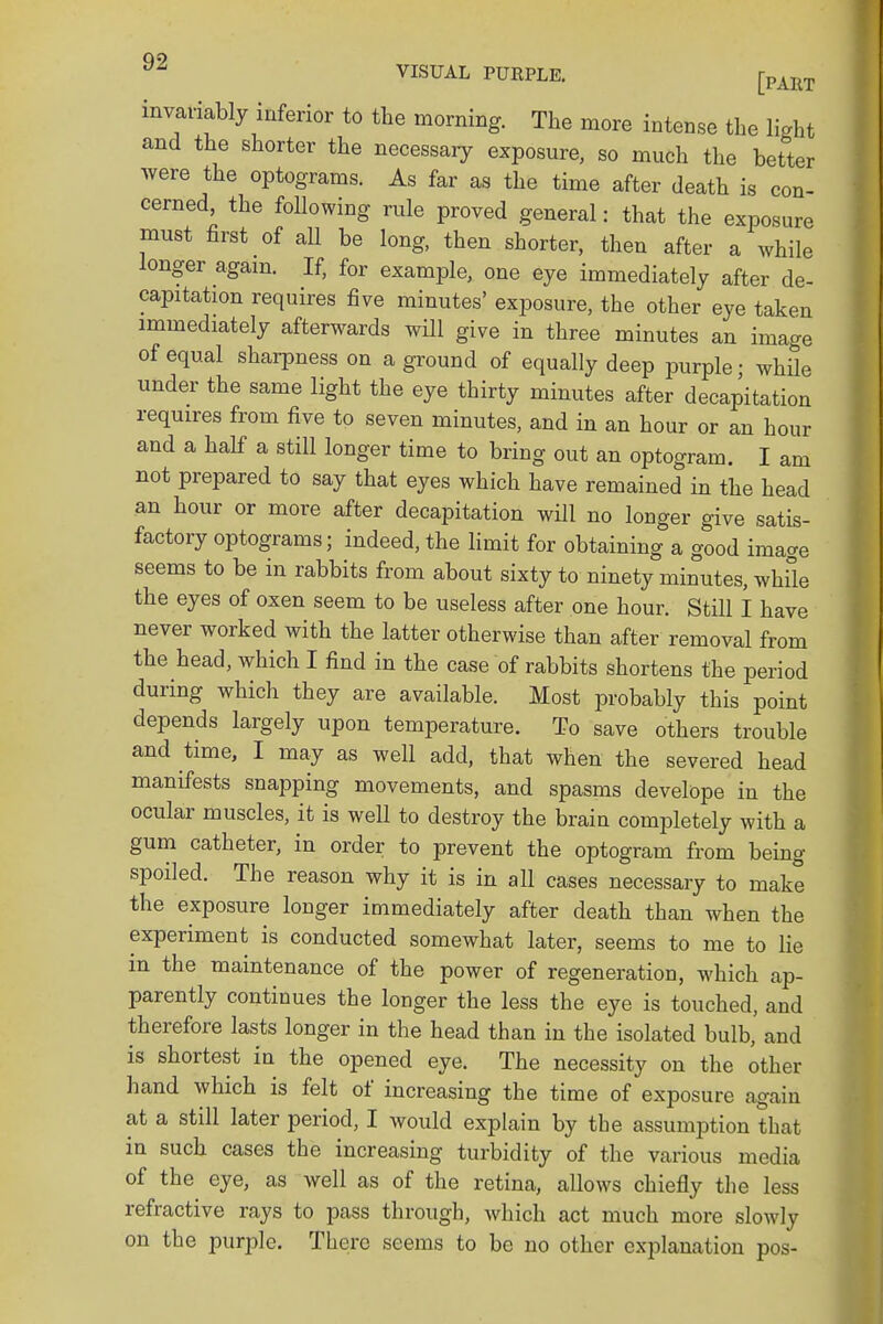 invariably inferior to the morning. The more intense the light and the shorter the necessary exposure, so much the better Avere the optograms. As far as the time after death is con- cerned, the following rule proved general: that the exposure must first of aU be long, then shorter, then after a while longer again. If, for example, one eye immediately after de- capitation requires five minutes' exposure, the other eye taken immediately afterwards will give in three minutes an image of equal sharpness on a ground of equally deep purple ; while under the same light the eye thirty minutes after decapitation requires from five to seven minutes, and in an hour or an hour and a half a still longer time to bring out an optogram. I am not prepared to say that eyes which have remained in the head an hour or more after decapitation will no longer give satis- factory optograms; indeed, the limit for obtaining a good image seems to be in rabbits from about sixty to ninety minutes, while the eyes of oxen seem to be useless after one hour. Still I have never worked with the latter otherwise than after removal from the head, which I find in the case of rabbits shortens the period during which they are available. Most probably this point depends largely upon temperature. To save others trouble and time, I may as well add, that when the severed head manifests snapping movements, and spasms develope in the ocular muscles, it is well to destroy the brain completely with a gum catheter, in order to prevent the optogram from being spoiled. The reason why it is in all cases necessary to make the exposure longer immediately after death than when the experiment is conducted somewhat later, seems to me to lie m the maintenance of the power of regeneration, which ap- parently continues the longer the less the eye is touched, and therefore lasts longer in the head than in the isolated bulb, and is shortest in the opened eye. The necessity on the other hand which is felt of increasing the time of exposure again at a still later period, I would explain by the assumption that in such cases the increasing turbidity of the various media of the eye, as well as of the retina, allows chiefly the less refractive rays to pass through, which act much more slowly on the purple. There seems to be no other explanation pos-