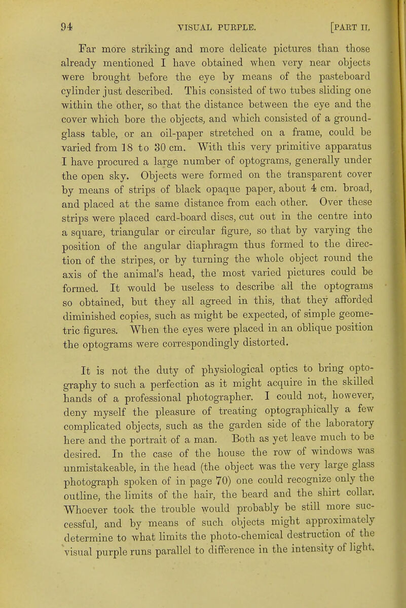 Far more striking and more delicate pictures than those already mentioned I have obtained when very near objects were brought before the eye by means of the pasteboard cylinder just described. This consisted of two tubes sliding one within the other, so that the distance between the eye and the cover which bore the objects, and which consisted of a ground- glass table, or an oil-paper stretched on a frame, could be varied from 18 to 30 cm. With this very primitive apparatus I have procured a large number of optograms, generally under the open sky. Objects were formed on the transparent cover by means of strips of black opaque paper, about 4 cm. broad, and placed at the same distance from each other. Over these strips were placed card-board discs, cut out in the centre into a square, triangular or circular figure, so that by varying the position of the angular diaphragm thus formed to the direc- tion of the stripes, or by turning the whole object round the axis of the animal's head, the most varied pictures could be formed. It would be useless to describe all the optograms so obtained, but they all agreed in this, that they afforded diminished copies, such as might be expected, of simple geome- tric figures. When the eyes were placed in an oblique position the optograms were correspondingly distorted. It is not the duty of physiological optics to bring opto- graphy to such a perfection as it might acquire in the skilled hands of a professional photographer. I could not, however, deny myself the pleasure of treating optographically a few complicated objects, such as the garden side of the laboratory here and the portrait of a man. Both as yet leave much to be desired. In the case of the house the row of windows was unmistakeable, in the head (the object was the very large glass photograph spoken of in page 70) one could recognize only the outline, the limits of the hair, the beard and the shirt collar. Whoever took the trouble would probably be still more suc- cessful, and by means of such objects might approximately determine to what limits the photo-chemical destruction of the visual purple runs parallel to difference in the intensity of light.