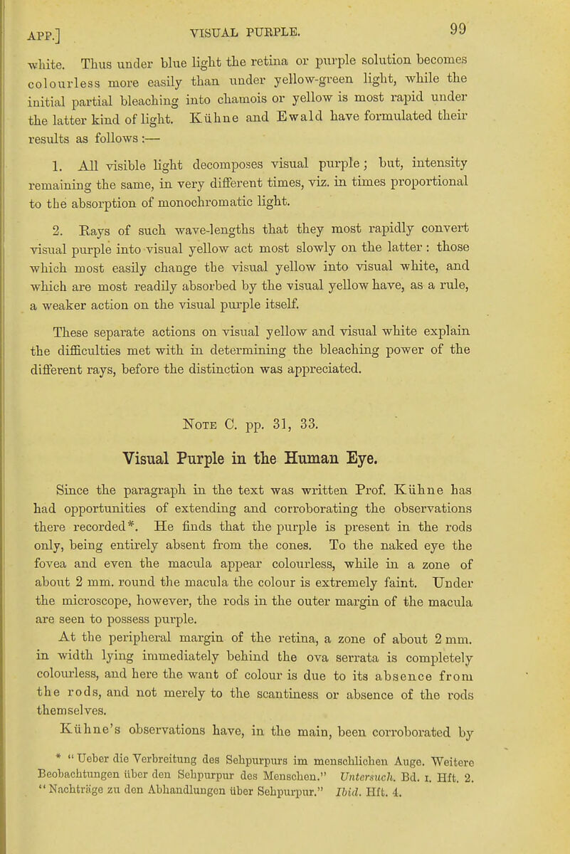 white. Thus under blue light the retina or purple solution becomes colourless more easily than under yellow-green light, while the initial partial bleaching into chamois or yellow is most rapid under the latter kind of light. Kuhne and Ewald have formulated their results as follows :— 1. All visible light decomposes visual purple; but, intensity remaining the same, in very different times, viz. in times proportional to the absorption of monochromatic light. 2. Bays of such wave-lengths that they most rapidly convert visual purple into visual yellow act most slowly on the latter : those which most easily change the visual yellow into visual white, and which are most readily absorbed by the visual yellow have, as a rule, a weaker action on the visual purple itself. These separate actions on visual yellow and visual white explain the difficulties met with in determining the bleaching power of the different rays, before the distinction was appreciated. Note C. pp. 31, 33. Visual Purple in the Human Eye. Since the paragraph in the text was written Prof. Kuhne has had opportunities of extending and corroborating the observations there recorded*. He finds that the purple is present in the rods only, being entirely absent from the cones. To the naked eye the fovea and even the macula appear colourless, while in a zone of aboiit 2 mm. round the macula the colour is extremely faint. Under the microscope, however, the rods in the outer margin of the macula are seen to possess purple. At the peripheral margin of the retina, a zone of about 2 mm. in width lying immediately behind the ova serrata is completely colourless, and here the want of colour is due to its absence from the rods, and not merely to the scantiness or absence of the rods themselves. K iihne's observations have, in the main, been corroborated by *  Ueber die Verbreitung des Sehpnrpurs im menscklichen Auge. Weitero Beobachtungen iiber den Sehpurpur des Menscheu. Untcrsuch. Bd. i. Hft. 2.  Nachtrago zu don Abhandlungen iiber Sehpurpur. Ibid. Hft. 4.