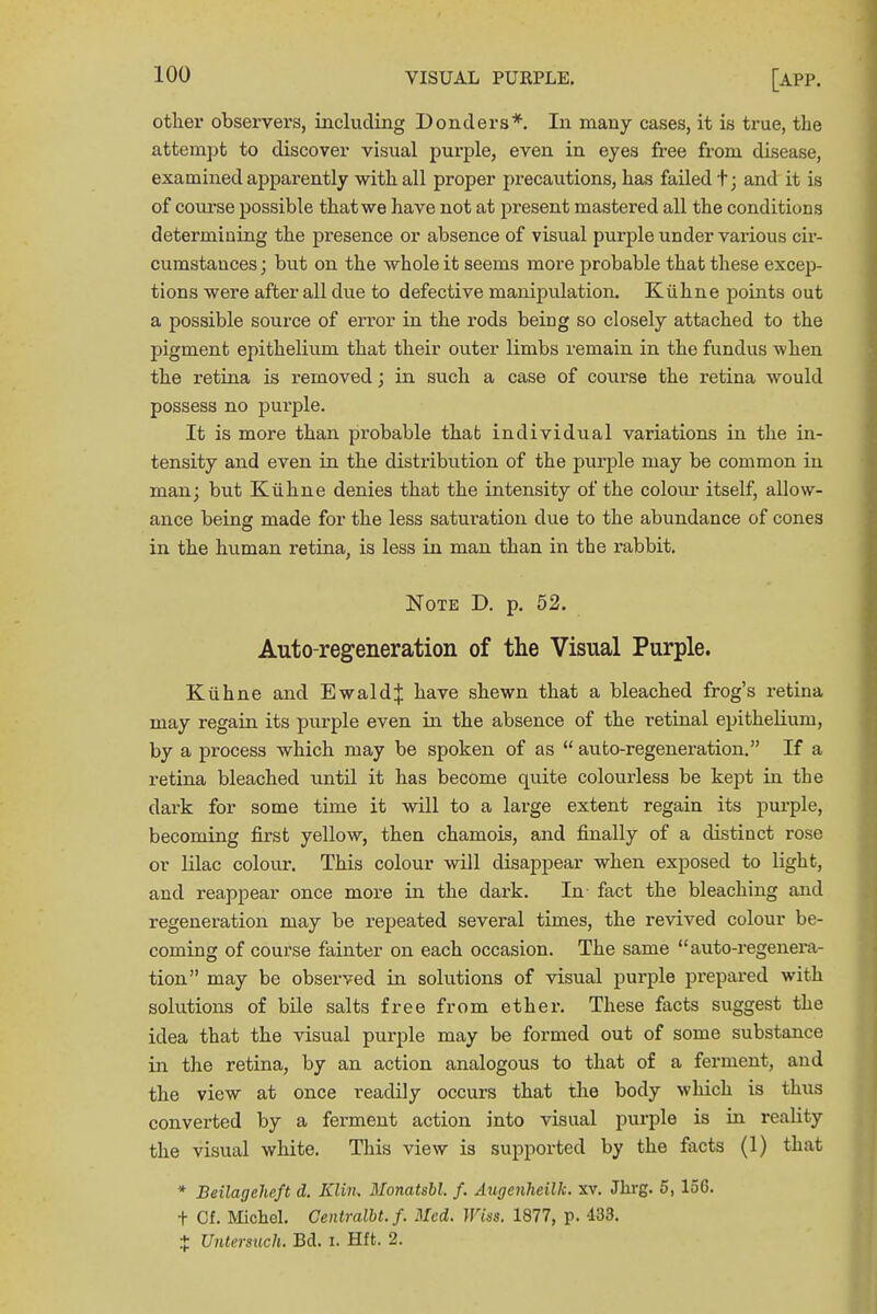 other observers, including Bonders*. In many cases, it is true, the attempt to discover visual purple, even in eyes free from disease, examined apparently with all proper precautions, has failed t; and it is of course possible that we have not at present mastered all the conditions determining the presence or absence of visual purple under various cir- cumstances ; but on the whole it seems more probable that these excep- tions were after all due to defective manipulation. Kiihne points out a possible source of error in the rods being so closely attached to the pigment epithelium that their outer limbs remain in the fundus when the retina is removed; in such a case of course the retina would possess no purple. It is more than probable that individual variations in the in- tensity and even in the distribution of the purple may be common in man; but Kiihne denies that the intensity of the colour itself, allow- ance being: made for the less saturation due to the abundance of cones in the human retina, is less in man than in the rabbit. Note D. p. 52. Auto-regeneration of the Visual Purple. Kiihne and Ewald^: have shewn that a bleached frog's retina may regain its purple even in the absence of the retinal epithelium, by a process which may be spoken of as  auto-regeneration. If a retina bleached until it has become quite colourless be kept in the dark for some time it will to a large extent regain its purple, becoming first yellow, then chamois, and finally of a distinct rose or lilac colour. This colour will disappear when exposed to light, and reappear once more in the dark. In fact the bleaching and regeneration may be repeated several times, the revived colour be- coming of course fainter on each occasion. The same auto-regenera- tion may be observed in solutions of visual purple prepared with solutions of bile salts free from ether. These facts suggest the idea that the visual purple may be formed out of some substance in the retina, by an action analogous to that of a ferment, and the view at once readily occurs that the body which is thus converted by a ferment action into visual purple is in reality the visual white. This view is supported by the facts (1) that * Beilageheft d. Klin. Monatsbl. f. Augenheilk. xv. Jhrg. 5, 156. + Cf. Michel. Centralbt.f. Med. Wins. 1877, p. -133. J Untersuch. Bd. i. Hft. 2.