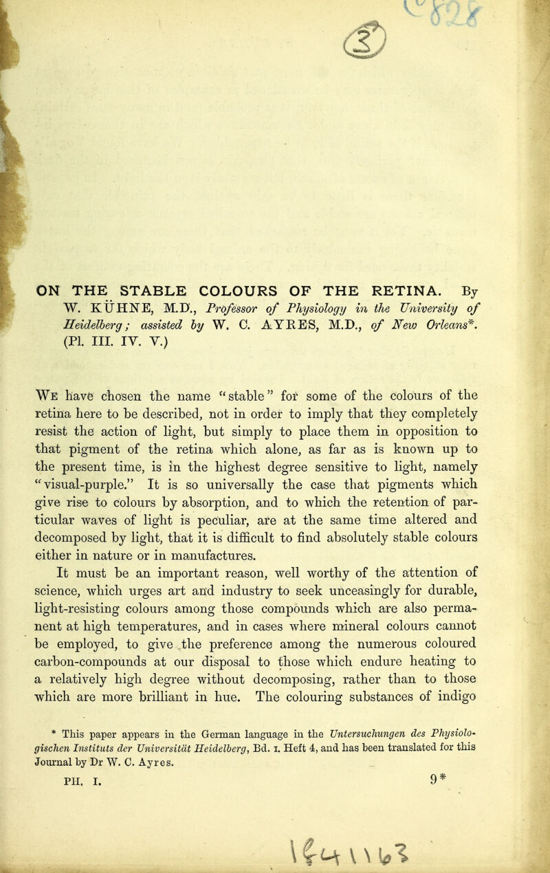 ON THE STABLE COLOURS OF THE RETINA. By W. KXJHNE, M.D\, Professor of Physiology in the University of Heidelberg; assisted by W. C. AYRES? M.D., of Few Orleans*. (PL III. IV. V.) We have chosen the name stable for some of the colours of the retina here to be described, not in order to imply that they completely resist the action of light, but simply to place them in opposition to that pigment of the retina which alone, as far as is known up to the present time, is in the highest degree sensitive to light, namely visual-purple. It is so universally the case that pigments which give rise to colours by absorption, and to which the retention of par- ticular waves of light is peculiar, are at the same time altered and decomposed by light, that it is difficult to find absolutely stable colours either in nature or in manufactures. It must be an important reason, well worthy of the attention of science, which urges art and industry to seek unceasingly for durable, light-resisting colours among those compounds which are also perma- nent at high temperatures, and in cases where mineral colours cannot be employed, to give ,the preference among the numerous coloured carbon-compounds at our disposal to those which endure heating to a relatively high degree without decomposing, rather than to those which are more brilliant in hue. The colouring substances of indigo * This paper appears in the German language in the Untersucliungen des Physiolo* gischen Institute der Universitat Heidelberg, Bd. i. Heft 4, and has been translated for this Journal by Dr W. C. Ayres.