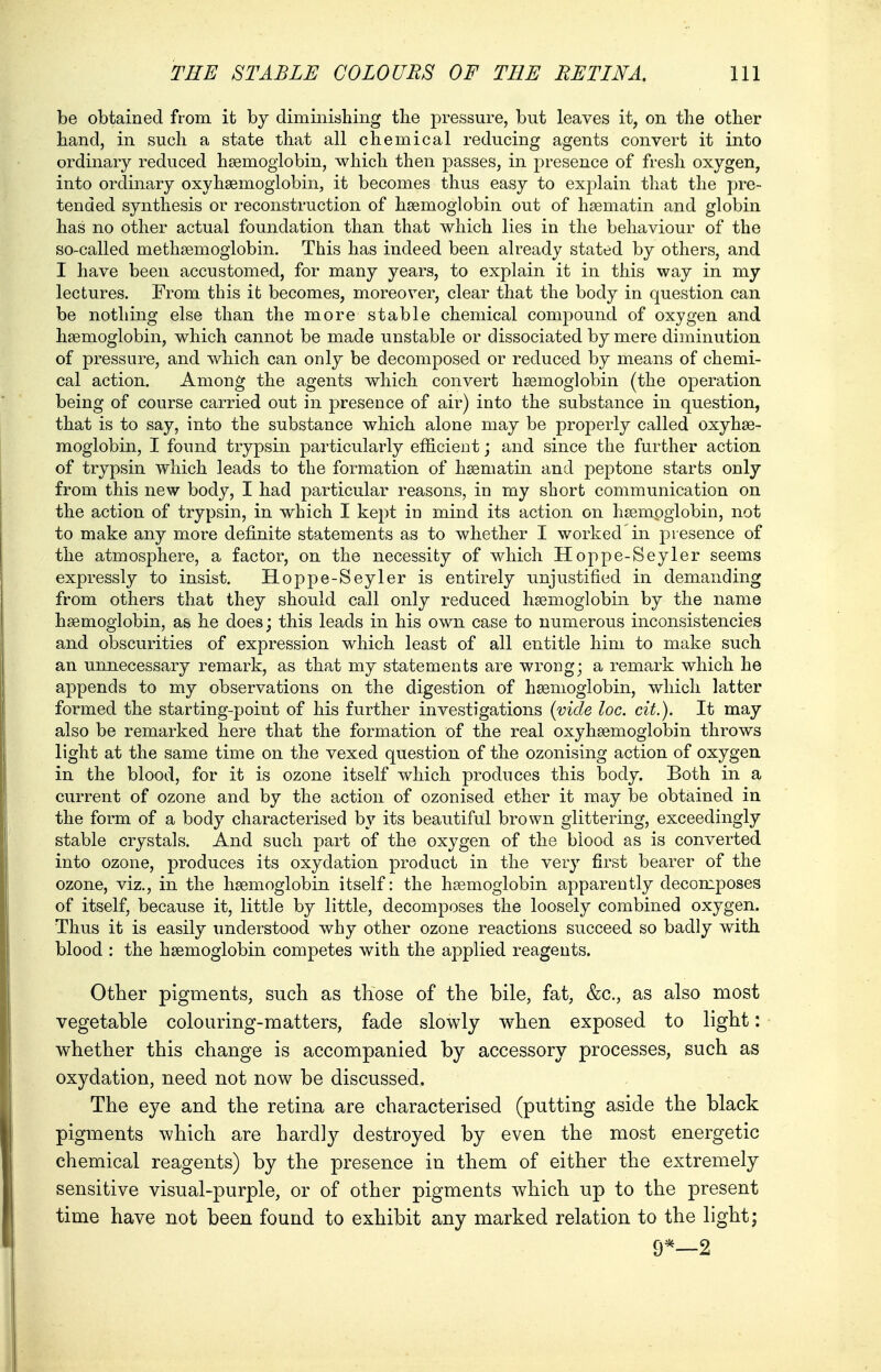 be obtained from it by diminishing the pressure, but leaves it, on the other hand, in such a state that all chemical reducing agents convert it into ordinary reduced haemoglobin, which then passes, in presence of fresh oxygen, into ordinary oxyhemoglobin, it becomes thus easy to explain that the pre- tended synthesis or reconstruction of haemoglobin out of haematin and globin has no other actual foundation than that which lies in the behaviour of the so-called methaemoglobin. This has indeed been already stated by others, and I have been accustomed, for many years, to explain it in this way in my lectures. From this it becomes, moreover, clear that the body in question can be nothing else than the more stable chemical compound of oxygen and haemoglobin, which cannot be made unstable or dissociated by mere diminution of pressure, and which can only be decomposed or reduced by means of chemi- cal action. Among the agents which convert haemoglobin (the operation being of course carried out in presence of air) into the substance in question, that is to say, into the substance which alone may be properly called oxyhae- moglobin, I found trypsin particularly efficient; and since the further action of trypsin which leads to the formation of hsematin and peptone starts only from this new body, I had particular reasons, in my short communication on the action of trypsin, in which I kept in mind its action on haemoglobin, not to make any more definite statements as to whether I worked'in presence of the atmosphere, a factor, on the necessity of which Hoppe-Seyler seems expressly to insist. Hoppe-Seyler is entirely unjustified in demanding from others that they should call only reduced haemoglobin by the name haemoglobin, as he does; this leads in his own case to numerous inconsistencies and obscurities of expression which least of all entitle him to make such an unnecessary remark, as that my statements are wrong; a remark which he appends to my observations on the digestion of haemoglobin, which latter formed the starting-point of his further investigations (vide loc. cit.). It may also be remarked here that the formation of the real oxyhaemoglobin throws light at the same time on the vexed question of the ozonising action of oxygen in the blood, for it is ozone itself which produces this body. Both in a current of ozone and by the action of ozonised ether it may be obtained in the form of a body characterised by its beautiful brown glittering, exceedingly stable crystals. And such part of the oxygen of the blood as is converted into ozone, produces its oxydation product in the very first bearer of the ozone, viz., in the haemoglobin itself: the haemoglobin apparently decomposes of itself, because it, little by little, decomposes the loosely combined oxygen. Thus it is easily understood why other ozone reactions succeed so badly with blood : the haemoglobin competes with the applied reagents. Other pigments, such as those of the bile, fat, &c, as also most vegetable colouring-matters, fade slowly when exposed to light: whether this change is accompanied by accessory processes, such as oxydation, need not now be discussed. The eye and the retina are characterised (putting aside the black pigments which are hardly destroyed by even the most energetic chemical reagents) by the presence in them of either the extremely sensitive visual-purple, or of other pigments which up to the present time have not been found to exhibit any marked relation to the light; 9*—2