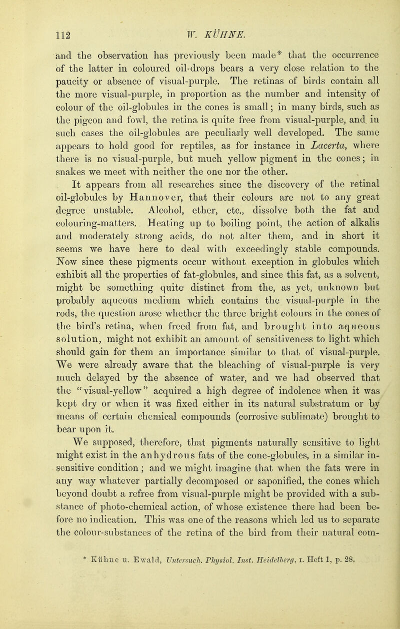 and the observation has previously been made* that the occurrence of the latter in coloured oil-drops bears a very close relation to the paucity or absence of visual-purple. The retinas of birds contain all the more visual-purple, in proportion as the number and intensity of colour of the oil-globules in the cones is small; in many birds, such as the pigeon and fowl, the retina is quite free from visual-purple, and in such cases the oil-globules are peculiarly well developed. The same appears to hold good for reptiles, as for instance in Lacerta, where there is no visual-purple, but much yellow pigment in the cones; in snakes we meet with neither the one nor the other. It appears from all researches since the discovery of the retinal oil-globules by Hannover, that their colours are not to any great degree unstable. Alcohol, ether, etc., dissolve both the fat and colouring-matters. Heating up to boiling point, the action of alkalis and moderately strong acids, do not alter them, and in short it seems we have here to deal with exceedingly stable compounds. Now since these pigments occur without exception in globules which exhibit all the properties of fat-globules, and since this fat, as a solvent, might be something quite distinct from the, as yet, unknown but probably aqueous medium which contains the visual-purple in the rods, the question arose whether the three bright colours in the cones of the bird's retina, when freed from fat, and brought into aqueous solution, might not exhibit an amount of sensitiveness to light which should gain for them an importance similar to that of visual-purple. We were already aware that the bleaching of visual-purple is very much delayed by the absence of water, and we had observed that the  visual-yellow acquired a high degree of indolence when it was kept dry or when it was fixed either in its natural substratum or by means of certain chemical compounds (corrosive sublimate) brought to bear upon it. We supposed, therefore, that pigments naturally sensitive to light might exist in the anhydrous fats of the cone-globules, in a similar in- sensitive condition; and we might imagine that when the fats were in any way whatever partially decomposed or saponified, the cones which beyond doubt a refree from visual-purple might be provided with a sub- stance of photo-chemical action, of whose existence there had been be- fore no indication. This was one of the reasons which led us to separate the colour-substances of the retina of the bird from their natural com- * Kiihne u. Ewald, Untersuch. Physiol. Inst. Heidelberg, i. Heft 1, p. 28.