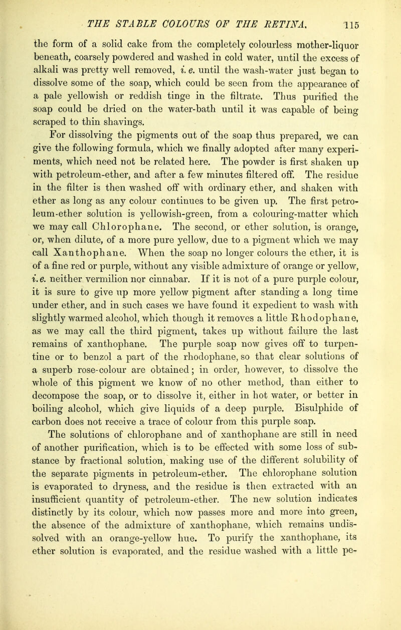 the form of a solid cake from the completely colourless mother-liquor beneath, coarsely powdered and washed in cold water, until the excess of alkali was pretty well removed, i e. until the wash-water just began to dissolve some of the soap, which could be seen from the appearance of a pale yellowish or reddish tinge in the filtrate. Thus purified the soap could be dried on the water-bath until it was capable of being scraped to thin shavings. For dissolving the pigments out of the soap thus prepared, we can give the following formula, which we finally adopted after many experi- ments, which need not be related here. The powder is first shaken up with petroleum-ether, and after a few minutes filtered off. The residue in the filter is then washed off with ordinary ether, and shaken with ether as long as any colour continues to be given up. The first petro- leum-ether solution is yellowish-green, from a colouring-matter which we may call Chlorophane. The second, or ether solution, is orange, or, when dilute, of a more pure yellow, due to a pigment which we may call Xanthophane. When the soap no longer colours the ether, it is of a fine red or purple, without any visible admixture of orange or yellow, i.e. neither vermilion nor cinnabar. If it is not of a pure purple colour, it is sure to give up more yellow pigment after standing a long time under ether, and in such cases we have found it expedient to wash with slightly warmed alcohol, which though it removes a little Rhodophane, as we may call the third pigment, takes up without failure the last remains of xanthophane. The purple soap now gives off to turpen- tine or to benzol a part of the rhodophane, so that clear solutions of a superb rose-colour are obtained; in order, however, to dissolve the whole of this pigment we know of no other method, than either to decompose the soap, or to dissolve it, either in hot water, or better in boiling alcohol, which give liquids of a deep purple. Bisulphide of carbon does not receive a trace of colour from this purple soap. The solutions of chlorophane and of xanthophane are still in need of another purification, which is to be effected with some loss of sub- stance by fractional solution, making use of the different solubility of the separate pigments in petroleum-ether. The chlorophane solution is evaporated to dryness, and the residue is then extracted with an insufficient quantity of petroleum-ether. The new solution indicates distinctly by its colour, which now passes more and more into green, the absence of the admixture of xanthophane, which remains undis- solved with an orange-yellow hue. To purify the xanthophane, its ether solution is evaporated, and the residue washed with a little pe-