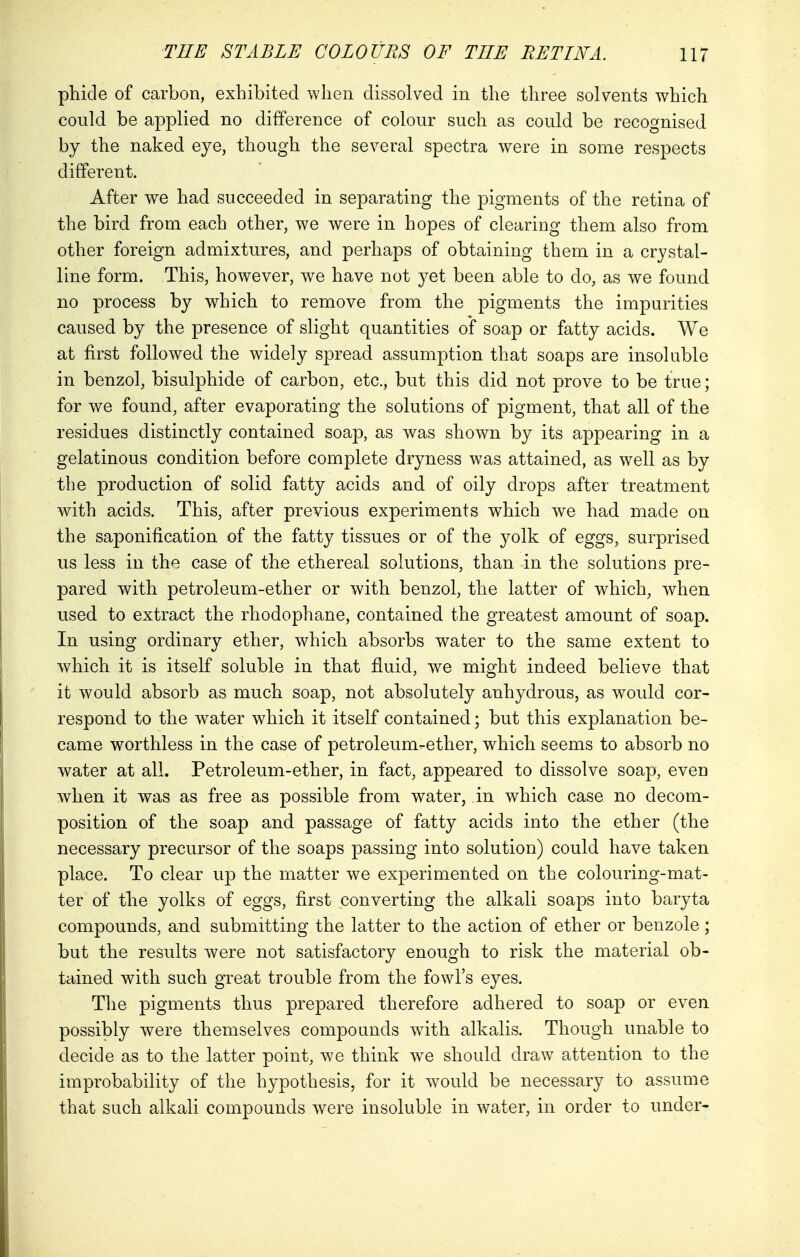 phide of carbon, exhibited when dissolved in the three solvents which could be applied no difference of colour such as could be recognised by the naked eye, though the several spectra were in some respects different. After we had succeeded in separating the pigments of the retina of the bird from each other, we were in hopes of clearing them also from other foreign admixtures, and perhaps of obtaining them in a crystal- line form. This, however, wre have not yet been able to do, as we found no process by which to remove from the pigments the impurities caused by the presence of slight quantities of soap or fatty acids. We at first followed the widely spread assumption that soaps are insoluble in benzol, bisulphide of carbon, etc., but this did not prove to be true; for we found, after evaporating the solutions of pigment, that all of the residues distinctly contained soap, as was shown by its appearing in a gelatinous condition before complete dryness was attained, as well as by the production of solid fatty acids and of oily drops after treatment with acids. This, after previous experiments which we had made on the saponification of the fatty tissues or of the yolk of eggs, surprised us less in the case of the ethereal solutions, than in the solutions pre- pared with petroleum-ether or with benzol, the latter of which, when used to extract the rhodophane, contained the greatest amount of soap. In using ordinary ether, which absorbs water to the same extent to which it is itself soluble in that fluid, we might indeed believe that it would absorb as much soap, not absolutely anhydrous, as would cor- respond to the water which it itself contained; but this explanation be- came worthless in the case of petroleum-ether, which seems to absorb no water at all. Petroleum-ether, in fact, appeared to dissolve soap, even when it was as free as possible from water, in which case no decom- position of the soap and passage of fatty acids into the ether (the necessary precursor of the soaps passing into solution) could have taken place. To clear up the matter we experimented on the colouring-mat- ter of the yolks of eggs, first converting the alkali soaps into baryta compounds, and submitting the latter to the action of ether or benzole; but the results were not satisfactory enough to risk the material ob- tained with such great trouble from the fowl's eyes. The pigments thus prepared therefore adhered to soap or even possibly were themselves compounds with alkalis. Though unable to decide as to the latter point, we think we should draw attention to the improbability of the hypothesis, for it would be necessary to assume that such alkali compounds were insoluble in water, in order to under-