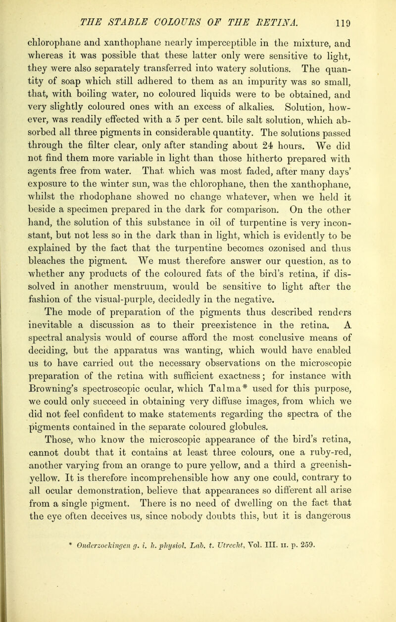 chlorophane and xanthophane nearly imperceptible in the mixture, and whereas it was possible that these latter only were sensitive to light, they were also separately transferred into watery solutions. The quan- tity of soap which still adhered to them as an impurity was so small, that, with boiling water, no coloured liquids were to be obtained, and very slightly coloured ones with an excess of alkalies. Solution, how- ever, was readily effected with a 5 per cent, bile salt solution, which ab- sorbed all three pigments in considerable quantity. The solutions passed through the filter clear, only after standing about 24 hours. We did not find them more variable in light than those hitherto prepared with agents free from water. That which was most faded, after many days' exposure to the winter sun, was the chlorophane, then the xanthophane, whilst the rhodophane showed no change whatever, when we held it beside a specimen prepared in the dark for comparison. On the other hand, the solution of this substance in oil of turpentine is very incon- stant, but not less so in the dark than in light, which is evidently to be explained by the fact that the turpentine becomes ozonised and thus bleaches the pigment. We must therefore answer our question, as to whether any products of the coloured fats of the bird's retina, if dis- solved in another menstruum, would be sensitive to light after the fashion of the visual-purple, decidedly in the negative. The mode of preparation of the pigments thus described renders inevitable a discussion as to their preexistence in the retina. A spectral analysis would of course afford the most conclusive means of deciding, but the apparatus was wanting, which would have enabled us to have carried out the necessary observations on the microscopic preparation of the retina with sufficient exactness; for instance with Browning's spectroscopic ocular, which Talma* used for this purpose, we could only succeed in obtaining very diffuse images, from which we did not feel confident to make statements regarding the spectra of the pigments contained in the separate coloured globules. Those, who know the microscopic appearance of the bird's retina, cannot doubt that it contains at least three colours, one a ruby-red, another varying from an orange to pure yellow, and a third a greenish- yellow. It is therefore incomprehensible how any one could, contrary to all ocular demonstration, believe that appearances so different all arise from a single pigment. There is no need of dwelling on the fact that the eye often deceives us, since nobody doubts this, but it is dangerous * Onderzoekingen g. i. h. physiol. Lab. t. Utrecht, Vol. III. n. p. 259.