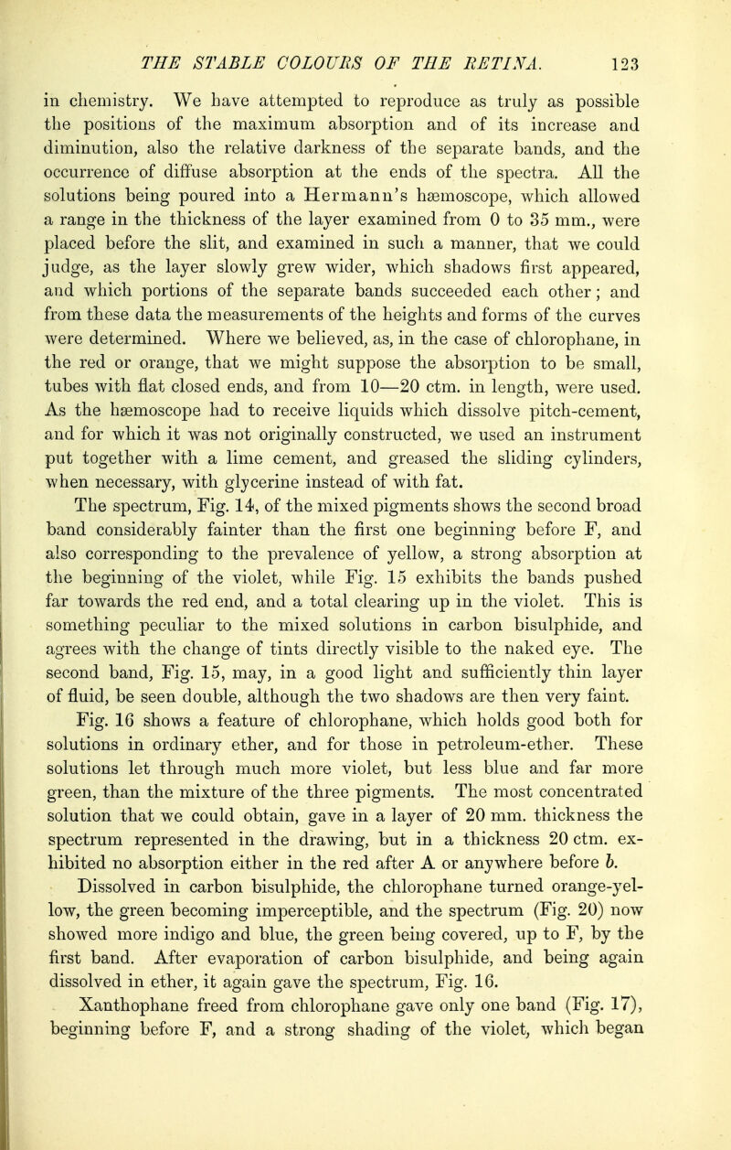 in chemistry. We have attempted to reproduce as truly as possible the positions of the maximum absorption and of its increase and diminution, also the relative darkness of the separate bands, and the occurrence of diffuse absorption at the ends of the spectra. All the solutions being poured into a Hermann's hasmoscope, which allowed a range in the thickness of the layer examined from 0 to 35 mm., were placed before the slit, and examined in such a manner, that we could judge, as the layer slowly grew wider, which shadows first appeared, and which portions of the separate bands succeeded each other; and from these data the measurements of the heights and forms of the curves Avere determined. Where we believed, as, in the case of chlorophane, in the red or orange, that we might suppose the absorption to be small, tubes with flat closed ends, and from 10—20 ctm. in length, were used. As the hsemoscope had to receive liquids which dissolve pitch-cement, and for which it was not originally constructed, we used an instrument put together with a lime cement, and greased the sliding cylinders, when necessary, with glycerine instead of with fat. The spectrum, Fig. 14, of the mixed pigments shows the second broad band considerably fainter than the first one beginning before F, and also corresponding to the prevalence of yellow, a strong absorption at the beginning of the violet, while Fig. 15 exhibits the bands pushed far towards the red end, and a total clearing up in the violet. This is something peculiar to the mixed solutions in carbon bisulphide, and agrees with the change of tints directly visible to the naked eye. The second band, Fig. 15, may, in a good light and sufficiently thin layer of fluid, be seen double, although the two shadows are then very faint. Fig. 16 shows a feature of chlorophane, which holds good both for solutions in ordinary ether, and for those in petroleum-ether. These solutions let through much more violet, but less blue and far more green, than the mixture of the three pigments. The most concentrated solution that we could obtain, gave in a layer of 20 mm. thickness the spectrum represented in the drawing, but in a thickness 20 ctm. ex- hibited no absorption either in the red after A or anywhere before b. Dissolved in carbon bisulphide, the chlorophane turned orange-yel- low, the green becoming imperceptible, and the spectrum (Fig. 20) now showed more indigo and blue, the green being covered, up to F, by the first band. After evaporation of carbon bisulphide, and being again dissolved in ether, it again gave the spectrum, Fig. 16. Xanthophane freed from chlorophane gave only one band (Fig. 17), beginning before F, and a strong shading of the violet, which began