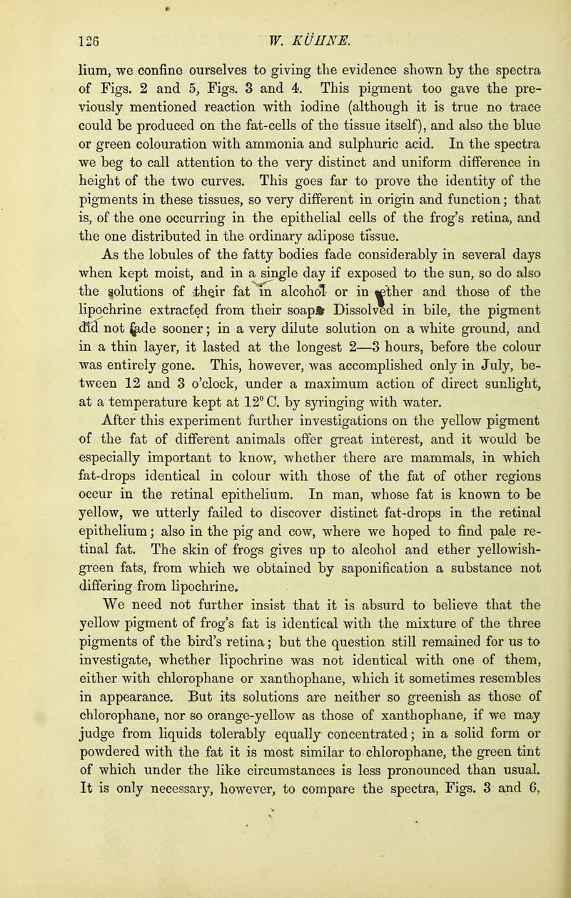 Hum, we confine ourselves to giving the evidence shown by the spectra of Figs. 2 and 5, Figs. 3 and 4. This pigment too gave the pre- viously mentioned reaction with iodine (although it is true no trace could be produced on the fat-cells of the tissue itself), and also the blue or green colouration with ammonia and sulphuric acid. In the spectra we beg to call attention to the very distinct and uniform difference in height of the two curves. This goes far to prove the identity of the pigments in these tissues, so very different in origin and function; that is, of the one occurring in the epithelial cells of the frog's retina, and the one distributed in the ordinary adipose tissue. As the lobules of the fatty bodies fade considerably in several days when kept moist, and in a single day if exposed to the sun, so do also the solutions of 4>he.ir fat in alcohol- or in «ether and those of the lipochrine extracted from their soap* Dissolved in bile, the pigment did not jade sooner; in a very dilute solution on a white ground, and in a thin layer, it lasted at the longest 2—3 hours, before the colour was entirely gone. This, however, was accomplished only in July, be- tween 12 and 3 o'clock, under a maximum action of direct sunlight, at a temperature kept at 12° C. by syringing with water. After this experiment further investigations on the yellow pigment of the fat of different animals offer great interest, and it would be especially important to know, whether there are mammals, in which fat-drops identical in colour with those of the fat of other regions occur in the retinal epithelium. In man, whose fat is known to be yellow, we utterly failed to discover distinct fat-drops in the retinal epithelium; also in the pig and cow, where we hoped to find pale re- tinal fat. The skin of frogs gives up to alcohol and ether yellowish- green fats, from which we obtained by saponification a substance not differing from lipochrine. We need not further insist that it is absurd to believe that the yellow pigment of frog's fat is identical with the mixture of the three pigments of the bird's retina; but the question still remained for us to investigate, whether lipochrine was not identical with one of them, either with chlorophane or xanthophane, which it sometimes resembles in appearance. But its solutions are neither so greenish as those of chlorophane, nor so orange-yellow as those of xanthophane, if we may judge from liquids tolerably equally concentrated; in a solid form or powdered with the fat it is most similar to chlorophane, the green tint of which under the like circumstances is less pronounced than usual. It is only necessary, however, to compare the spectra, Figs. 3 and 6,