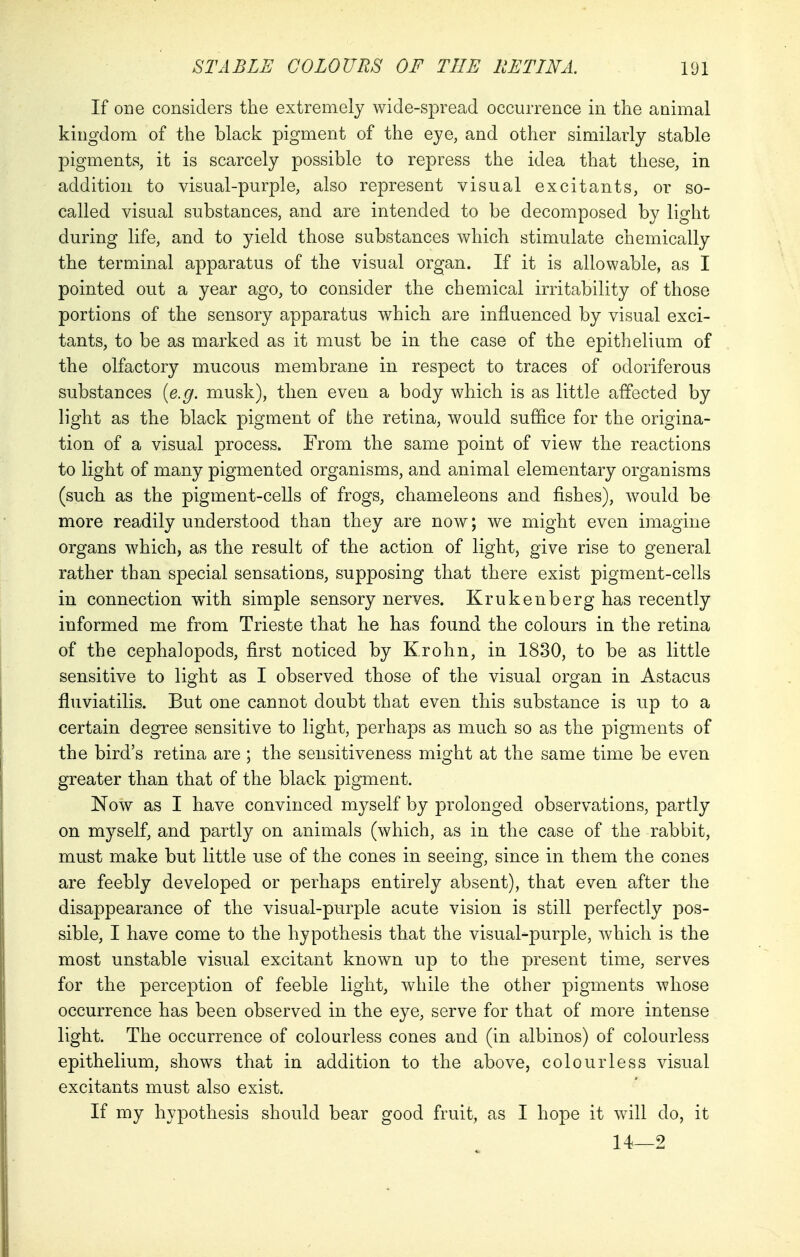 If one considers the extremely wide-spread occurrence in the animal kingdom of the black pigment of the eye, and other similarly stable pigments, it is scarcely possible to repress the idea that these, in addition to visual-purple, also represent visual excitants, or so- called visual substances, and are intended to be decomposed by light during life, and to yield those substances which stimulate chemically the terminal apparatus of the visual organ. If it is allowable, as I pointed out a year ago, to consider the chemical irritability of those portions of the sensory apparatus which are influenced by visual exci- tants, to be as marked as it must be in the case of the epithelium of the olfactory mucous membrane in respect to traces of odoriferous substances (e.g. musk), then even a body which is as little affected by light as the black pigment of the retina, would suffice for the origina- tion of a visual process. From the same point of view the reactions to light of many pigmented organisms, and animal elementary organisms (such as the pigment-cells of frogs, chameleons and fishes), would be more readily understood than they are now; we might even imagine organs which, as the result of the action of light, give rise to general rather than special sensations, supposing that there exist pigment-cells in connection with simple sensory nerves. Krukenberg has recently informed me from Trieste that he has found the colours in the retina of the cephalopods, first noticed by K.rohn, in 1830, to be as little sensitive to light as I observed those of the visual organ in Astacus fluviatilis. But one cannot doubt that even this substance is up to a certain degree sensitive to light, perhaps as much so as the pigments of the bird's retina are ; the sensitiveness might at the same time be even greater than that of the black pigment. Now as I have convinced myself by prolonged observations, partly on myself, and partly on animals (which, as in the case of the rabbit, must make but little use of the cones in seeing, since in them the cones are feebly developed or perhaps entirely absent), that even after the disappearance of the visual-purple acute vision is still perfectly pos- sible, I have come to the hypothesis that the visual-purple, which is the most unstable visual excitant known up to the present time, serves for the perception of feeble light, while the other pigments whose occurrence has been observed in the eye, serve for that of more intense light. The occurrence of colourless cones and (in albinos) of colourless epithelium, shows that in addition to the above, colourless visual excitants must also exist. If my hypothesis should bear good fruit, as I hope it will do, it 14—2