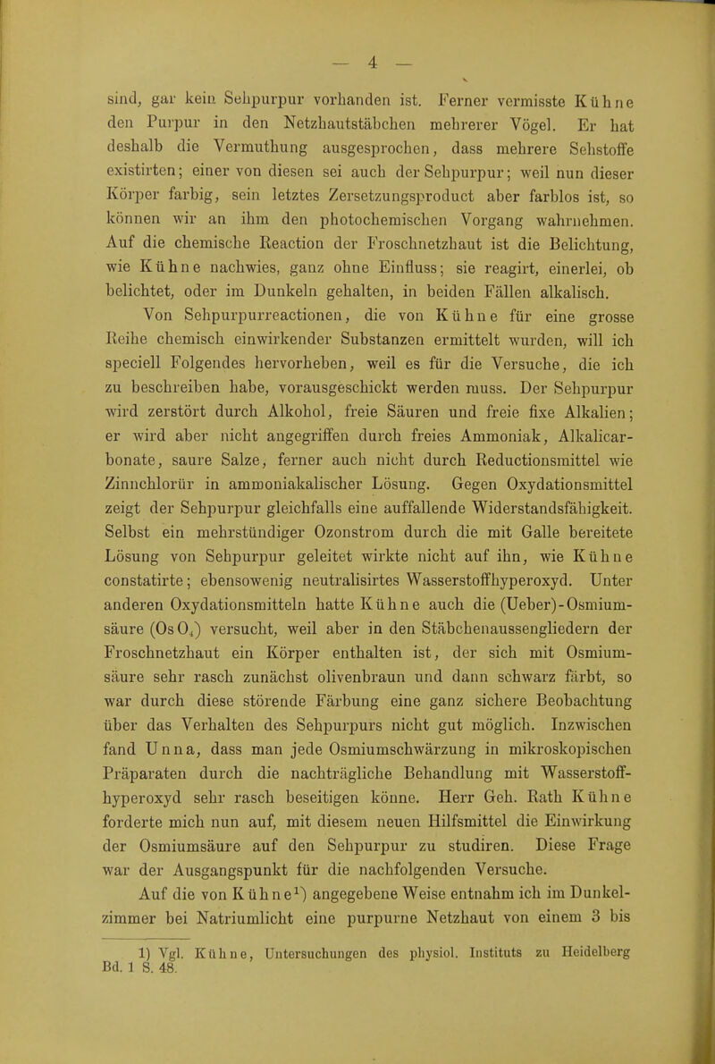 V sind, gar kein Sebpurpur vorhanden ist. Ferner vermisste Kühne den Purpur in den Netzhautstäbchen mehrerer Vögel. Er hat deshalb die Vermuthung ausgesprochen, dass mehrere Sehstoffe existirten; einer von diesen sei auch der Sehpurpur; weil nun dieser Körper farbig, sein letztes Zersetzungsproduct aber farblos ist, so können wir an ihm den photochemischen Vorgang wahrnehmen. Auf die chemische Reaction der Froschnetzhaut ist die Belichtung, wie Kühne nachwies, ganz ohne Einfluss; sie reagirt, einerlei, ob belichtet, oder im Dunkeln gehalten, in beiden Fällen alkalisch. Von Sehpurpurreactionen, die von Kühne für eine grosse Reihe chemisch einwirkender Substanzen ermittelt wurden, will ich speciell Folgendes hervorheben, weil es für die Versuche, die ich zu beschreiben habe, vorausgeschickt werden muss. Der Sehpurpur wird zerstört durch Alkohol, freie Säuren und freie fixe Alkalien; er wird aber nicht angegriffen durch freies Ammoniak, Alkalicar- bonate, saure Salze, ferner auch nicht durch Reductionsraittel wie Zinnchlorür in ammoniakalischer Lösung. Gegen Oxydationsmittel zeigt der Sehpurpur gleichfalls eine auffallende Widerstandsfähigkeit. Selbst ein mehrstündiger Ozonstrom durch die mit Galle bereitete Lösung von Sehpurpur geleitet wirkte nicht auf ihn, wie Kühne constatirte; ebensowenig neutralisirtes Wasserstoffhyperoxyd. Unter anderen Oxydationsmitteln hatte Kühne auch die (Ueber)-Osmium- säure (OsOi) versucht, weil aber in den Stäbchenaussengliedern der Froschnetzhaut ein Körper enthalten ist, der sich mit Osmium- säure sehr rasch zunächst olivenbraun und dann schwarz färbt, so war durch diese störende Färbung eine ganz sichere Beobachtung über das Verhalten des Sehpurpurs nicht gut möglich. Inzwischen fand Unna, dass man jede Osmiumschwärzung in mikroskopischen Präparaten durch die nachträgliche Behandlung mit Wasserstoflf- hyperoxyd sehr rasch beseitigen könne. Herr Geh. Rath Kühne forderte mich nun auf, mit diesem neuen Hilfsmittel die Einwirkung der Osmiumsäure auf den Sehpurpur zu studiren. Diese Frage war der Ausgangspunkt für die nachfolgenden Versuche. Auf die von Kühne^) angegebene Weise entnahm ich im Dunkel- zimmer bei Natriumlicht eine purpurne Netzhaut von einem 3 bis 1) Vgl. Kühne, Untersuchungen des physiol. Instituts zu Heidelberg Bd. 1 S. 48.