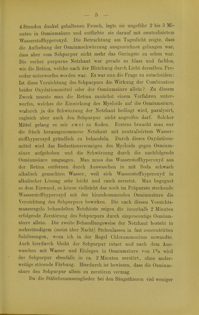 4 Stunden dunkel gehaltenen FroscL, legte sie ungefähr 2 bis 3 Mi- nuten in Osmiumsäure und entfärbte sie darauf mit neutralisirtem Wasserstoflhyperoxyd. Die Betrachtung am Tageslicht zeigte, dass die Aufhebung der Osmiumschwärzung ausgezeichnet gelungen war, dass aber vom Sehpuvpur nicht mehr das Geringste zu sehen war. Die vorher purpurne Netzhaut war gerade so blass und farblos, wie die Retina, welche nach der Bleichung durch Licht derselben Pro- cedur unterworfen worden war. Es war nun die Frage zu entscheiden: Ist diese Vernichtung des Sehpurpurs die Wirkung der Combination beider Oxydationsmittel oder der Osmiumsäure allein? Zu diesem Zweck musste man die Retina zunächst einem Verfahren unter- werfen, welches die Einwirkung des Myeloids auf die Osmiumsäure, woidurch ja die Schwärzung der Netzhaut bedingt wird, paralysirt, zugleich aber auch den Sehpurpur nicht angreifen darf. Solcher Mittel gelang es mir zwei zu finden. Erstens braucht man nur die frisch herausgenommene Netzhaut mit neutralisirtem Wasser- stoffhyperoxyd gründlich zu behandeln. Durch dieses Oxydations- mittel wird das Reductionsvermögen des Myeloids gegen Osmium- säure aufgehoben und die Schwärzung durch die nachfolgende Osmiumsäure umgangen. Man muss das Wasserstoffhyperoxyd aus der Retina entfernen durch Auswaschen in mit Soda schwach alkalisch gemachten Wasser, weil sich Wasserstofifhyperoxyd in alkalischer Lösung sehr leicht und rasch zersetzt. Man begegnet so dem Einwand, es könne vielleicht das noch im Präparate steckende Wasserstoffhyperoxyd mit der hinzukommenden Osmiumsäure die Vernichtung des Sehpurpurs bewirken. Die nach diesen Vorsichts- maassregeln behandelten Netzhäute zeigen die innerhalb 2 Minuten erfolgende Zerstörung des Sehpurpurs durch einprocentige Osmium- säure allein. Die zweite Behandlungsweise der Netzhaut besteht in mehrstündigem (meist über Nacht) Stehenlassen in fast concentrirten Salzlösungen, wozu ich in der Regel Chlorammonium anwandte. Auch hierdurch bleibt der Sehpurpur intact und nach dem Aus- waschen mit Wasser und Einlegen in Osmiumsäure von l°/o wird der Sehpurpur ebenfalls in ca. 2 Minuten zerstört, ohne ander- weitige störende Färbung. Hierdurch ist bewiesen, dass die Osmium- säure den Sehpurpur allein zu zerstören vermag. Da die Stäbchenaussenglieder bei den Säugethieren viel weniger