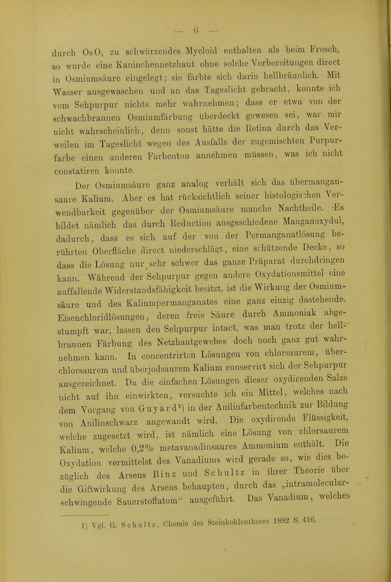 durch OsO, zu schwärzendes Myeloid enthalten als beim Frosch, so wurde eine Kaninchennetzhaut ohne solche Vorbereitungen direct in Osmiumsäure eingelegt; sie färbte sich darin hellbräunlich. Mit Wasser ausgewaschen und an das Tageslicht gebracht, konnte ich vom Sehpurpur nichts mehr wahrnehmen; dass er etwa von der schwachbraunen Osmiumfärbung überdeckt gewesen sei, war mir nicht wahrscheinlich, denn sonst hätte die Retina durch das Ver- weilen im Tageslicht wegen des Ausfalls der zugemischten Purpur- farbe einen anderen Farbenton annehmen müssen, was ich nicht constatiren konnte. Der Osmiumsäure ganz analog verhält sich das übermangan- saure Kalium. Aber es hat rücksichtlich seiner histologischen Ver- wendbarkeit gegenüber der Osmiumsäure manche Nachtheile. -Es bildet nämlich das durch Reduction ausgeschiedene Manganoxydul, dadurch, dass es sich auf der von der Permanganatlösung be- rührten Oberfläche direct niederschlägt, eine schützende Decke, so dass die Lösung nur.sehr schwer das ganze Präparat durchdringen kann. Während der Sehpurpur gegen andere Oxydationsmittel eine auffallende Widerstandsfähigkeit besitzt, ist die Wirkung der Osmium- säure und des Kaliumpermanganates eine ganz einzig dastehende. Eisenchloridlösungen, deren freie Säure durch Ammoniak abge-^ stumpft war, lassen den Sehpurpur intact, was man trotz der hell- braunen Färbung des Netzhautgewebes doch noch ganz gut wahr- nehmen kann. In concentrirten Lösungen von chlorsaurem, über- chlorsaurem und überjodsaurem Kalium conservirt sich der Sehpurpur ausgezeichnet. Da die einfachen Lösungen dieser oxydirenden Salze nicht auf ihn einwirkten, versuchte ich ein Mittel, welches nach dem Vorgang von Guyard^) in der Anilinfarbentechnik zur Bildung von Anilinschwarz angewandt wird. Die oxydirende Flüssigkeit, welche zugesetzt wird, ist nämlich eine Lösung von chlorsaurem Kalium, welche 0,2% metavanadinsaures Ammonium enthält. Die Oxydation vermittelst des Vanadiums wird gerade so, wie dies be- züglich des Arsens Binz und Schultz in ihrer Theorie über die Giftwirkung des Arsens behaupten, durch das „intramolecular- schwingende Sauerstoffatom ausgeführt. Das Vanadium, welches 1) Vgl. G. Schultz, Chemie des Steinkohlentheers 1882 S. 416.