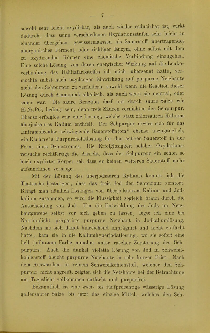 sowohl sehr leicht oxydirbar, als auch wieder reducirbar ist, wirkt dadurch, dass seine verschiedenen Oxydationsstufen sehr leicht in einander übergehen, gewissermaassen als Sauerstoff übertragendes anorganisches Ferment, oder richtiger Enzym, ohne selbst mit dem zu oxydirenden Körper eine chemische Verbindung einzugehen. Eine solche Lösung, von deren energischer Wirkung auf die Leuko- verbindung des Dahliafarbstoffes ich mich überzeugt hatte, ver- mochte selbst nach tagelanger Einwirkung auf purpurne Netzhäute nicht den Sehpurpur zu verändern, sowohl wenn die Reaction dieser Lösung durch Ammoniak alkalisch, als auch wenn sie neutral, oder sauer war. Die saure Reaction darf nur durch saure Salze wie HsNaPÜ, bedingt sein, denn freie Säuren vernichten den Sehpurpur. Ebenso erfolglos war eine Lösung, welche statt chlorsauren Kaliums überjodsaures Kalium enthielt. Der Sehpurpur erwies sich für das „intramolecular-schwingende Sauerstoffatom ebenso unzugänglich, wie Kühne's Purpurcholatlösung für den activen Sauerstoff in der Form eines Ozonstromes. Die Erfolglosigkeit solcher Oxydations- versuche rechtfertigt die Ansicht, dass der Sehpurpur ein schon so hoch oxydirter Körper sei, dass er keinen weiteren Sauerstoff mehr aufzunehmen vermöge. Mit der Lösung des überjodsauren Kaliums konnte ich die Thatsache bestätigen, dass das freie Jod den Sehpurpur zerstört. Bringt man nämlich Lösungen von überjodsaurem Kalium und Jod- kalium zusammen, so wird die Flüssigkeit sogleich braun durch die Ausscheidung von Jod. Um die Entwicklung des Jods im Netz- hautgewebe selbst vor sich gehen zu lassen, legte ich eine bei Natriumlicht präparirte purpurne Netzhaut in Jodkaliumlösung. Nachdem sie sich damit hinreichend imprägnirt und nicht entfärbt hatte, kam sie in die Kaliumhyperjodatlösung, wo sie sofort eine hell jodbraune Farbe annahm unter rascher Zerstörung des Seh- purpurs. Auch die dunkel violette Lösung von Jod in Schwefel- kohlenstoff bleicht purpurne Netzhäute in sehr kurzer Frist. Nach dem Auswaschen in reinem Schwefelkohlenstoff, welcher den Seh- purpur nicht angreift, zeigten sich die Netzhäute bei der Betrachtung am Jageslicht vollkommen entfärbt und purpurfrei. Bekanntlich ist eine zwei- bis fünfprocentige wässerige Lösung gallensaurer Salze bis jetzt das einzige Mittel, welches den Seh-
