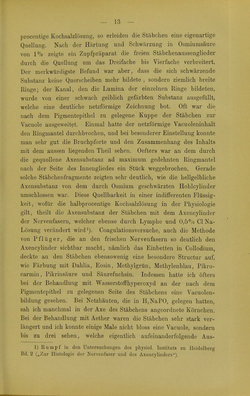 procentige Kochsalzlösung, so erleiden die Stäbchen eine eigenartige Qiiellung. Nach der Härtung und Schwärzung in Osmiumsäure von 1% zeigte ein Zupfpräparat die freien Stäbchenaussenglieder durch die Quellung um das Dreifache bis Vierfache verbreitert. Der merkwürdigste Befund war aber, dass die sich schwärzende Substanz keine Querscheiben mehr bildete , sondern ziemlich breite Ringe; der Kanal, den die Lumina der einzelnen Ringe bildeten, wurde von einer schwach gelblich gefärbten Substanz ausgefüllt, welche eine deuthche netzförmige Zeichnung bot. Oft war die nach dem Pigmentepithel zu gelegene Kuppe der Stäbchen zur Vacuole ausgeweitet. Einmal hatte der netzförmige Vacuoleninhalt den Ringmantel durchbrochen, und bei besonderer Einstellung konnte man sehr gut die Bruchpforte und den Zusammenhang des Inhalts mit dem aussen liegenden Theil sehen. Oefters war an dem durch die gequollene Axensubstanz ad maximum gedehnten Ringmantel nach der Seite des Innengliedes ein Stück weggebrochen. Gerade solche Stäbchenfragmente zeigten sehr deutlich, wie die hellgelbliche Axensubstanz von dem durch Osmium geschwärzten Hohlcylinder umschlossen war. Diese Quellbarkeit in einer indifferenten Flüssig- keit, wofür die halbprocentige Kochsalzlösung in der Physiologie gilt, theilt die Axensubstanz der Stäbchen mit dem Axencylinder der Nervenfasern, welcher ebenso durch Lymphe und 0,5°/o Gl Na- Lösung verändert wird^). Coagulationsversuche, auch die Methode von Pflüger, die an den frischen Nervenfasern so deutlich den Axencylinder sichtbar macht, nämlich das Einbetten in Collodium, deckte an den Stäbchen ebensowenig eine besondere Structur auf, wie Färbung mit Dahlia, Eosin, Methylgrün, Methylenblau, Pikro- carmin, Pikrinsäure und Säurefuchsin. Indessen hatte ich öfters bei der Behandlung mit. Wasserstoffhyperoxyd an der nach dem Pigmentepithel zu gelegenen Seite des Stäbchens eine Vacuolen- bildung gesehen. Bei Netzhäuten, die in H2NaP04 gelegen hatten, sah ich manchmal in der Axe des Stäbchens angeordnete Körnchen. Bei der Behandlung mit Aether waren die Stäbchen sehr stark ver- längert und ich konnte einige Male nicht bloss eine Vacuole, sondern bis zu drei sehen, welche eigentlich aufeinanderfolgende Aus- 1) Rumpf in den Untersuchungen des physiol. Instituts zu Heidelberg Bd. 2 („Zur Histologie der Nervenfaser und des Axencylinders).