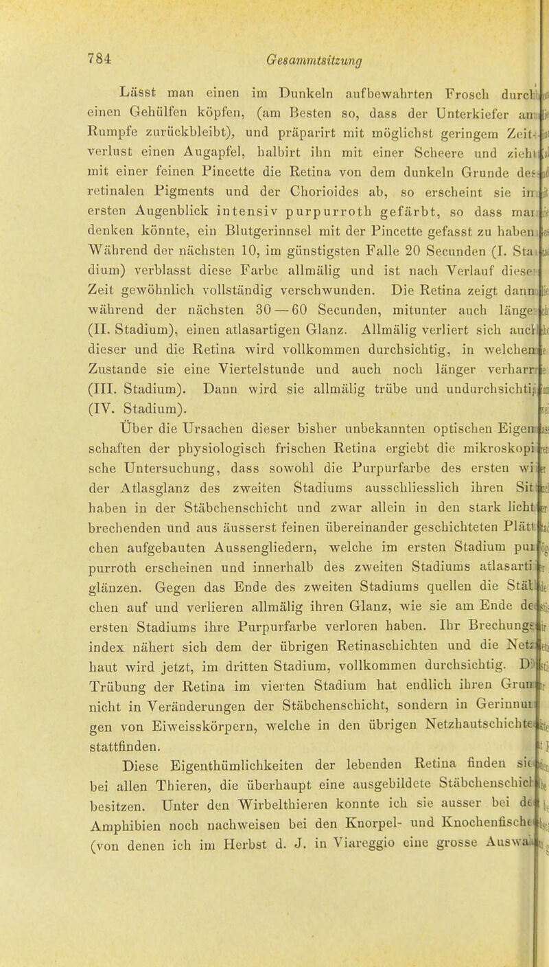 0» DO lil Lässt man einen im Dunkeln aufbewahrten Frosch durcl: einen Gehülfen köpfen, (am Besten so, dass der Unterkiefer an Rumpfe zurückbleibt), und präparirt mit möglichst geringem Zeit Verlust einen Augapfel, halbirt ihn mit einer Scbeere und zieh mit einer feinen Pincette die Retina von dem dunkeln Grunde des retinalen Pigments und der Chorioides ab, so erscheint sie in ersten Augenblick intensiv purpurroth gefärbt, so dass mar denken könnte, ein Blutgerinnsel mit der Pincette gefasst zu haben Während der nächsten 10, im günstigsten Falle 20 Secunden (I. Sta dium) verblasst diese Farbe allmälig und ist nach Verlauf diese; Zeit gewöhnlich vollständig verschwunden. Die Retina zeigt dann während der nächsten 30 — 60 Secunden, mitunter auch länge- (II. Stadium), einen atlasartigen Glanz. Allmälig verliert sich aucl dieser und die Retina wird vollkommen durchsichtig, in welchen Zustande sie eine Viertelstunde und auch noch länger verharrr (III. Stadium). Dann wird sie allmälig trübe und undurchsichti (IV. Stadium). Uber die Ursachen dieser bisher unbekannten optischen Eigen- schaften der physiologisch frischen Retina ergiebt die mikroskopi sehe Untersuchung, dass sowohl die Purpurfarbe des ersten wi der Atlasglanz des zweiten Stadiums ausscbliesslicli ihren Sitt it] haben in der Stäbchenschicht und zwar allein in den stark licht brechenden und aus äusserst feinen übereinander geschichteten Plätl: eben aufgebauten Aussengliedern, welche im ersten Stadium pui purroth erscheinen und innerhalb des zweiten Stadiums atlasarti i r glänzen. Gegen das Ende des zweiten Stadiums quellen die Stät! je eben auf und verlieren allmälig ihren Glanz, wie sie am Ende de( ;i ersten Stadiums ihre Purpurfarbe verloren haben. Ihr Brechungg index nähert sich dem der übrigen Retinaschichten und die Netz- haut wird jetzt, im dritten Stadium, vollkommen durchsichtig. Di' Trübung der Retina im vierten Stadium hat endlich ihren Grua nicht in Veränderungen der Stäbchenschicht, sondern in Gerinnui gen von Eiweisskörpern, welche in den übrigen Netzhautschichtei h, stattfinden. Diese Eigenthümlichkeiten der lebenden Retina finden sk^, bei allen Thieren, die überhaupt eine ausgebildete Stäbchenschicl- besitzen. Unter den Wirbelthieren konnte ich sie ausser bei de Amphibien noch nachweisen bei den Knorpel- und Knochenfische (von denen ich im Herbst d. J. in Viareggio eine grosse AuswaiJtt^, \ Ml