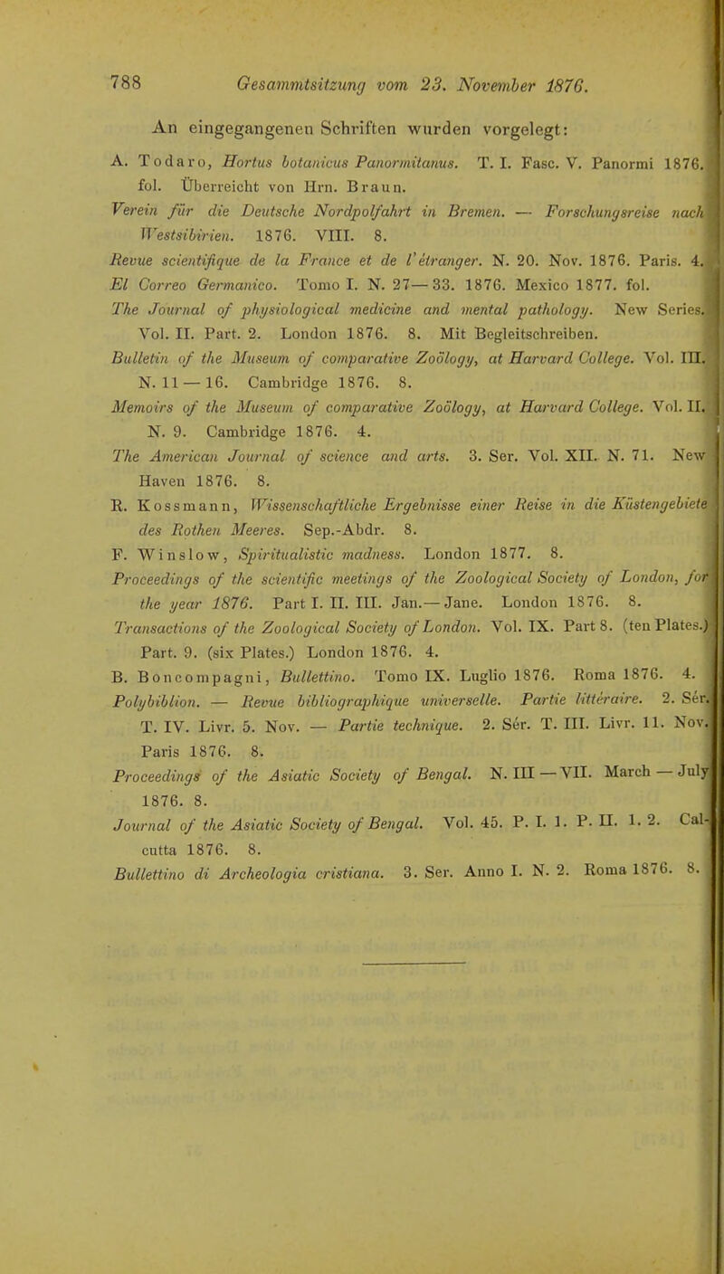 An eingegangenen Schriften wurden vorgelegt: A. Todaro, Hortus botanicus Panormiianus. T. I. Fase. V. Panormi 1876. fol. Überreicht von Hrn. Braun. Verein für die Deutsche Nordpolfahrt in Bremen. — Forschungsreise nach Westsibirien. 1876. VIII. 8. Revue scientifique de la France et de l'etranger. N. 20. Nov. 1876. Paris. 4. El Correo Germanica. Tomo I. N. 27—33. 1876. Mexico 1877. fol. The Journal of physiological medicine and mental pathology. New Series. Vol. II. Part. 2. London 1876. 8. Mit Begleitschreiben. Bulletin of the Museum of comparative Zoölogy, at Harvard College. Vol. III. N. 11—16, Cambridge 1876. 8. Memoirs of the Museum of comparative Zoölogy, at Harvard College. Vol. II. N. 9. Cambridge 1876. 4. The American Journal of science and arts. 3. Ser. Vol. XII. N. 71. Ne\'. Häven 1876. 8. R. Kossmann, Wissenschaftliche Ergebnisse einer Reise in die Küstengebiet des Rothen Meeres. Sep.-Abdr. 8. F. Winslow, Spiritualistic madness. London 1877. 8. Proceedings of the scientific meetings of the Zoological Society of London, für the year 1876. Part L II. IIL Jan.—Jane. London 1876. 8. Transactions of the Zoological Society of London. Vol. IX. Part 8. (ten Plates.) Part. 9. (six Plates.) London 1876. 4. B. Boncompagui, ßw/Zetono. Tomo IX. Luglio 1876. Roma 1876. 4. Polybiblion. — Revue bibliographique universelle. Partie litteraire. 2. Ser. T. IV. Livr. 5. Nov. — Partie teehnique. 2. Ser. T. III. Livr. 11. Nov. Paris 1876. 8. Proceedings of the Asiatic Society of Bengal. N. IH—VII. March — July 1876. 8. Journal of the Asiatic Society of Bengal. Vol. 45. P. I. 1. P. II. 1. 2. Cal-, cutta 1876. 8. Bullettino di Archeologia cristiana. 3. Ser. Anno I. N. 2. Roma 1876. 8.