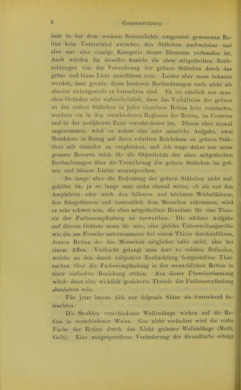 dass in der dem Aveissen Sonnenlichte ausgesetzt gewesenen Re- tina kein Unterschied zwischen den Stäbchen nachweisbar und also nur eine einzige Kategorie dieser Elemente vorhanden ist. Auch würden für dieselbe Ansicht die oben mitgetheilten Beob- achtungen von der Vermehrung der grünen Stäbchen durch das grüne und blaue Licht anzuführen sein. Leider aber muss bekannt werden, dass gerade diese letzteren Beobachtungen noch nicht als absolut sichergestellt zu betrachten sind. Es ist nämlich aus man- chen Gründen sehr wahrscheinlich, dass das Verhältniss der grünen zu den rothen Stäbchen in jeder einzelnen Retina kein constantes, sondern ein in den verschiedenen Regionen der Retina, im Centrum und in der peripheren Zone verschiedenes ist. Dieses aber einmal angenommen, wird es sofort eine sehr missliche Aufgabe, zwei Netzhäute in Bezug auf ihren relativen Reichthum an grünen Stäb- chen mit einander zu vergleichen, und ich wage daher nur unter grosser Reserve mich für die Objectivität der oben mitgetheilten Beobachtungen über die Vermehrung der grünen Stäbchen im grü- nen und blauen Lichte auszusprechen. So lange aber die Bedeutung der grünen Stäbchen nicht auf- geklärt ist, ja so lange man nicht einmal weiss, ob sie nur den Amphibien oder auch den höheren und höchsten Wirbelthieren, den Säugethieren und namentlich dem Menschen zukommen, wird es sehr schwer sein, die oben mitgetheilten Resultate für eine Theo- rie der Farbenempfindung zu verwerthen. Die nächste Aufgabe auf diesem Gebiete muss die sein, eine gleiche üntersuchungsreihe wie die am Frosche unternommene bei einem Thiere durchzuführen, dessen Retina der des Menschen möglichst nahe steht, also bei einem Affen. Vielleicht gelangt mau dort zu solchen Befunden, welche zu den durch subjective Beobachtung festgeßtellten That- sachen über die Farbenempfindung in der menschlichen Retina in einer einfachen Beziehung stehen. Aus dieser Übereinstimmung würde dann eine wirklich gesicherte Theorie der Farbenempfindung abzuleiten sein. Für jetzt lassen sich mir folgende Sätze als feststehend be- trachten : Die Strahlen verscliiedener Wellenlänge wirken auf die Re- tina in verschiedener Weise. Gar nicht verändert wird die rothe Farbe der Retina durch das Licht grösster Wellenlänge (Roth, Gelb). Eine ausgesprochene Veränderung der Grundfarbe erfolgt