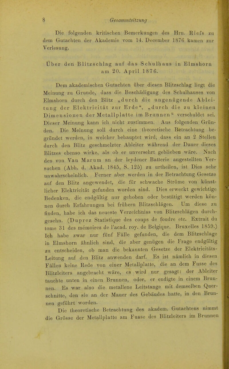Die folgenden kritischen Bemerkungen des Hrn. Riefs zu dem Gutachten der Akademie vom 14. December 1876 kamen zur Verlesung. Über den Blitzschlag auf das Schulhaus in Elmshorn am 20. April 1876. Dem akademischen Gutachten über diesen Blitzschlag liegt die Meinung zu Grunde, dass die Beschädigung des Schulhauses von Elmshorn durch den Blitz „durch die ungenügende Ablei- tung der Elektricität zur Erde, „durch die zu kleinen Dimensionen der Metallplatte im Brunnen verschuldet sei. Dieser Meinung kann ich nicht zustimmen. Aus folgenden Grün- den. Die Meinung soll durch eine theoretische Betrachtung be- gründet werden, in welcher behauptet wird, dass ein an 2 Stelleu durch den Blitz geschmelzter Abieiter während der Dauer dieses Blitzes ebenso wirke, als ob er unversehrt geblieben wäre. Nach den von Van Mar um an der leydener Batterie angestellten Ver- suchen (Abb. d. Akad. 1845, S. 125) zu urtheilen, ist Dies sehr unwahrscheinlich. Ferner aber werden in der Betrachtung Gesetze auf den Blitz angewendet, die für schwache Ströme von künst- licher Elektricität gefunden worden sind. Dies erweckt gewichtige Bedenken, die endgültig nur gehoben oder bestätigt werden kön- nen durch Erfahrungen bei frühern Blitzschlägen. Um diese zu finden, habe ich das neueste Verzeichniss von Blitzschlägen durch- gesehn. (Duprez Statistique des coups de foudre etc. Extrait du tome 31 des memoires de l'acad. roy. de Belgique. Bruxelles 1859.) Ich habe zwar nur fünf Fälle gefunden, die dem Blitzschlage in Elmshorn ähnlich sind, die aber genügen die Frage endgültig zu entscheiden, ob man die bekannten Gesetze der Elektricitäts- Leitung auf den Blitz anwenden darf. Es ist nämlich in diesen Fällen keine Rede von einer Metallplatte, die an dem Fusse des Blitzleiters angebracht wäre, es wird nur gesagt: der Abieiter tauchte unten in einen Brunnen, oder, er endigte in einem Brun- nen. Es war also die metallene Leitstange mit demselben Quer- schnitte, den sie an der Mauer des Gebäudes hatte, in den Brun- nen geführt worden. Die theoretische Betrachtung des akadem. Gutachtens nimmt die Grösse der Metallplatte am Fusse des Blitzleiters im Brunnen