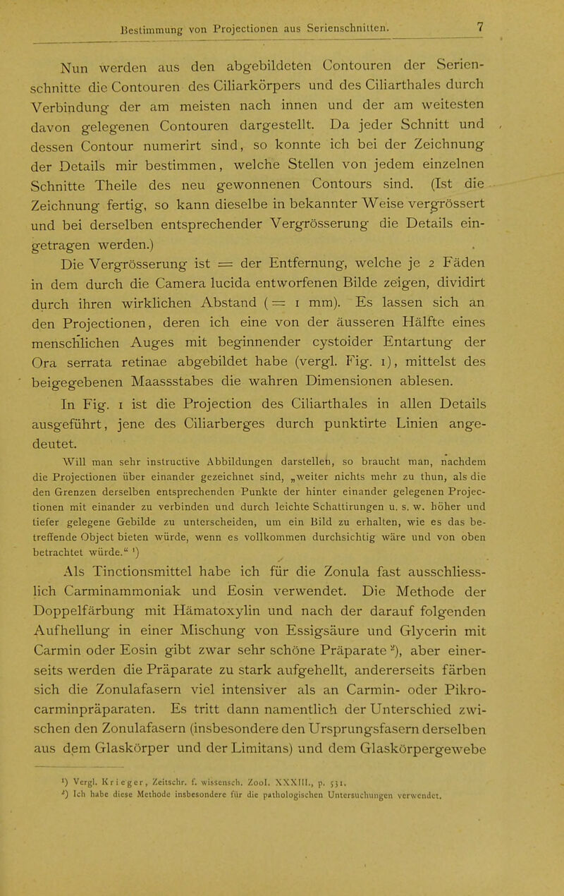 Nun werden cius den abgebildeten Contouren der Serien- schnittc die Contouren des Ciliarkörpers und des Ciliarthales durch Verbindung der am meisten nach innen und der am weitesten davon gelegenen Contouren dargestellt. Da jeder Schnitt und , dessen Contour numerirt sind, so konnte ich bei der Zeichnung der Details mir bestimmen, welche Stellen von jedem einzelnen Schnitte Theile des neu gewonnenen Contours sind, (Ist die Zeichnung fertig, so kann dieselbe in bekannter Weise ver^rössert und bei derselben entsprechender Vergrösserung die Details ein- getragen werden.) Die Vergrösserung ist = der Entfernung, welche je 2 Fäden in dem durch die Camera lucida entworfenen Bilde zeigen, dividirt durch ihren wirklichen Abstand (= i mm). Es lassen sich an den Projectionen, deren ich eine von der äusseren Hälfte eines menschlichen Auges mit beginnender cystoider Entartung der Ora serrata retinae abgebildet habe (vergl. Fig. i), mittelst des beigegebenen Maassstabes die wahren Dimensionen ablesen. In Fig. I ist die Projection des Ciliarthales in allen Details ausgeführt, jene des Ciliarberges durch punktirte Linien ange- deutet. Will man sehr instrucüve Abbildungen darstellet:, so braucht man, nachdem die Projectionen über einander gezeichnet sind, „weiter nichts mehr zu thun, als die den Grenzen derselben entsprechenden Punkte der hinter einander gelegenen Projec- tionen mit einander zu verbinden und durch leichte Schaltirungen u. s. w. höher und tiefer gelegene Gebilde zu unterscheiden, um ein Bild zu erhallen, wie es das be- treffende Object bieten würde, wenn es vollkommen durchsichtig wäre und von oben betrachtet würde. ') Als Tinctionsmittel habe ich für die Zonula fast ausschliess- lich Carminammoniak und Eosin verwendet. Die Methode der Doppelfärbung mit Hämatoxylin und nach der darauf folgenden Aufhellung in einer Mischung von Essigsäure und Glycerin mit Carmin oder Eosin gibt zwar sehr schöne Präparate''), aber einer- seits werden die Präparate zu stark aufgehellt, andererseits färben sich die Zonulafasern viel intensiver als an Carmin- oder Pikro- carminpräparaten. Es tritt dann namentlich der Unterschied zwi- schen den Zonulafasern (insbesondere den Ursprungsfasern derselben aus dem Glaskörper und der Limitans) und dem Glaskörpergewebe ') Vcrgl. Krieger, Zcitschr. f. wisscnscli. Zool. XXXIII., p. 551. ^) Ich habe diese Methode insbesondere für die pathologischen Untersuchungen verwendet.