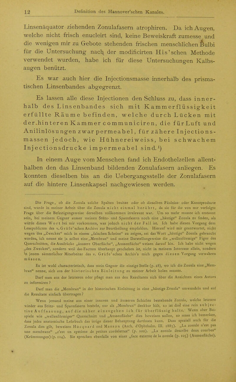 Linsenäquator ziehenden Zonulafasern atrophiren. Da ich Augen, welche nicht frisch enucleirt sind, keine Beweiskraft zumesse und die wenigen mir zu Gebote stehenden frischen menschlichen Bulbi für die Untersuchung nacl\ der modificirten His'sehen Methode verwendet wurden, habe ich für diese Untersuchungen Kalbs- augen benützt. Es war auch hier die Injectionsmasse innerhalb des prisma- tischen Linsenbandes abgegrenzt. Es lassen alle diese Injectionen den Schluss zu, dass inner- halb des Linsenbandes sich mit Kamm er flüssigkeit erfüllte Räume befinden, welche durch Lücken mit der.hinteren Kammer communiciren, die fürLuft und Anilinlösungen zwar permeabel, für zähere Injections- massen jedoch, wie Hühnereiweiss, bei schwachem Injectionsdrucke impermeabel sind.^) In einem Auge vom Menschen fand ich Endothelzellen allent- halben den das Linsenband bildenden Zonulafasern anliegen. Es konnten dieselben bis an die Uebergangsstelle der Zonulafasern auf die hintere Linsenkapsel nachgewiesen werden. Die Frage, ob die Zonula solche Spalten besitze oder ob dieselben Fäulniss- oder Kunstproducte sind, wurde in meiner Arbeit über die Zonula nicht einmal berührt, da sie für die von mir verfolgte Frage über die Befestigungssveise derselben vollkommen irrelevant war. Um so mehr musste ich erstaunt sein, bei meinem Gegner ausser meinen Stütz- und Spannfasern noch eine ,,häutige Zonula zu finden, als würde dieses Wort bei mir vorkommen, was jedoch nicht der Fall ist. Ich habe diesen Vorgang dem Lesepublicum des v, G rä fe'sehen Archivs zur Beurtheihmg empfohlen. Hierauf wird mir geantwortet, nicht wegen des „Zweckes mich in einem „falschen Scheine zu zeigen,, sei das Wort „h.iutige Zonula gebraucht worden, ich nenne sie ja selbst eine „Membran und meine Darstellungsweise die „wellenförmige Figur des Querschnittes, die Ausdrücke „äussere Oberfläche, „Aussenfläche weisen darauf hin. Ich habe nicht wegen „des Zweckes, sondern weil das Factum überhaupt geschehen ist, nicht in meinem Interesse allein, sondern 'n jenem sämmtlicher Mitarbeiter des v. Gräfe'schen Archiv's mich gegen diesen Vorgang verwahren müssen. Es ist wohl characteristisch, dass mein Gegner die einzige Stelle (p. 28), wo ich die Zonula eine „Mem- bran nenne, sich aus der historischen Einleitung zu meiner Arbeit holen musste. Darf man aus der letzteren oder pflegt man aus den Resultaten sich über die Ansichten eines Autors zu informiren ? Darf man die „Membran in der historischen Einleitung in eine „häutige Zonula umwandeln und .luf die Resultate einfach übertragen ? Wenn jemand meine aus einer inneren und äusseren Schichte bestehende Zonula, welche letztere wieder aus Stütz- und Spannfasern besteht, nur als „Membran denkbar hält, so ist dicä eine rein subjec- tive Auffassung, auf die näher einzugclien ich für überf 1 üssig ha 11c. Wenn aber Bei- spiele wie „wellenförmiger Querschnitt und „Aussenfläche dies beweisen sollen, so niuss ich bemerken, dass jedes anatomische Lehrbuch das irrige dieser Behauptung dartliuen kann. Dass speziell auch für die Zonula dies gilt, beweisen Hocquard und Masson (Arch. d'Ophthalm. III. 1883). „La zonulc n'est pas une membrane „c'est un Systeme de petites cordelettes (p. 102). „La zonulc dcscribe dcux conrbcs (Krümmungen) (p. ii-O- Sie sprechen ebenfalls von einer „face externe de la zonulc (p. 105) (Aussenfläche).