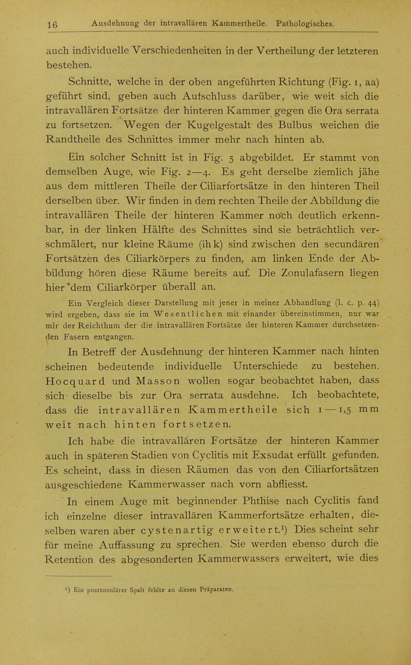 auch individuelle Verschiedenheiten in der Vertheilung der letzteren bestehen. Schnitte, welche in der oben angeführten Richtung (Fig. i, aa) geführt sind, geben auch Aufschluss darüber, wie weit sich die intravallären Fortsätze der hinteren Kammer gegen die Ora serrata zu fortsetzen. Wegen der Kugelgestalt des Bulbus weichen die Randtheile des Schnittes immer mehr nach hinten ab. Ein solcher Schnitt ist in Flg. 5 abgebildet. Er stammt von demselben Auge, wie Fig. 2—4. Es geht derselbe ziemlich jähe aus dem mittleren Theile der Ciliarfortsätze in den hinteren Theil derselben über. Wir finden in dem rechten Theile der Abbildung die intravallären Theile der hinteren Kammer noch deutlich erkenn- bar, in der linken Hälfte des Schnittes sind sie beträchthch ver- schmälert, nur kleine Räume (ih k) sind zwischen den secundären Fortsätzen des Ciliarkörpers zu finden, am linken Ende der Ab- bildung hören diese Räume bereits auf Die Zonulafasern liegen hier'dem Ciliarkörper überall an. Ein Vergleich dieser Darstellung mit jener in meiner Abhandlung (1. c. p. 44) wird ergeben, dass sie im Wesentlichen mit einander übereinstimmen, nur war mir der Reichthum der die intravallären Fortsätze der hinteren Kammer durchsetzen- den Fasern entgangen. In Betreff der Ausdehnung der hinteren Kammer nach hinten scheinen bedeutende individuelle Unterschiede zu bestehen. Hocquard und Masson wollen sogar beobachtet haben, dass sich dieselbe bis zur Ora serrata ausdehne. Ich beobachtete, dass die intravallären Kammertheile sich i — 1,5 mm weit nach hinten fortsetzen. Ich habe die intravallären Fortsätze der hinteren Kammer auch in späteren Stadien von Cyclitis mit Exsudat erfüllt gefunden. Es scheint, dass in diesen Räumen das von den Ciliarfortsätzen ausgeschiedene Kammerwasser nach vom abfliesst.  In einem Auge mit beginnender Phthise nach Cyclitis fand ich einzelne dieser intravallären Kammerfortsätze erhalten, die- selben waren aber cystenartig erweitert.') Dies scheint sehr für meine Auffassung zu sprechen. Sie werden ebenso durch die Retention des abgesonderten Kammerwassers erweitert, wie dies ') Ein postzomilärer Spalt fehlte an diesen Präparaten.