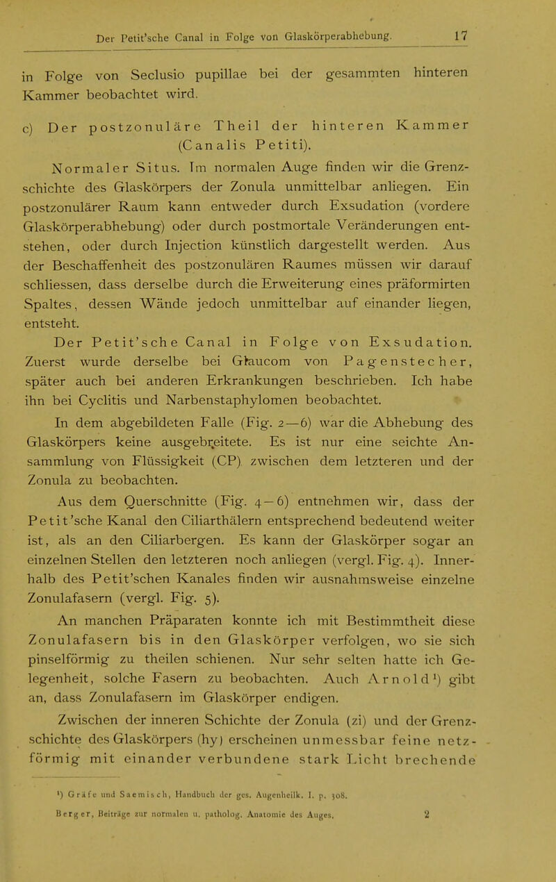 in Folge von Seclusio pupillae bei der gesammten hinteren Kammer beobachtet wird. c) Der postzonuläre Theil der hinteren Kammer (Canalis Petiti). Normaler Situs. Im normalen Auge finden wir die Grenz- schichte des Glaskörpers der Zonula unmittelbar anliegen. Ein postzonulärer Raum kann entweder durch Exsudation (vordere Glaskörperabhebung) oder durch postmortale Veränderungen ent- stehen, oder durch Injection künstlich dargestellt werden. Aus der Beschaffenheit des postzonulären Raumes müssen wir darauf schliessen, dass derselbe durch die Erweiterung eines präformirten Spaltes, dessen Wände jedoch unmittelbar auf einander liegen, entsteht. Der Petit'sche Canal in Folge von Exsudation. Zuerst wurde derselbe bei Gkiucom von Pagenstecher, später auch bei anderen Erkrankungen beschrieben. Ich habe ihn bei Cyclitis und Narbenstaphylomen beobachtet. In dem abgebildeten Falle (Fig. 2—6) war die Abhebung des Glaskörpers keine ausgebr.eitete. Es ist nvir eine seichte An- sammlung von Flüssigkeit (CP) zwischen dem letzteren und der Zonula zu beobachten. Aus dem Querschnitte (Fig. 4—6) entnehmen wir, dass der Petit'sche Kanal den Ciliarthälern entsprechend bedeutend weiter ist, als an den Ciliarbergen. Es kann der Glaskörper sogar an einzelnen Stellen den letzteren noch anliegen (vergl. Fig. 4). Inner- halb des Petit'schen Kanales finden wir ausnahmsweise einzelne Zonulafasern (vergl. Fig. 5). An manchen Präparaten konnte ich mit Bestimmtheit diese Zonulafasern bis in den Glaskörper verfolgen, wo sie sich pinselförmig zu theilen schienen. Nur sehr selten hatte ich Ge- legenheit, solche Fasern zu beobachten. Auch Arnold') gibt an, dass Zonulafasern im Glaskörper endigen. Zwischen der inneren Schichte der Zonula (zi) und der Grenz- schichte des Glaskörpers (hy) erscheinen unmessbar feine netz- förmig mit einander verbundene stark Licht brechende ') Gräfe und Sacmisch, Handbuch der gcs, Augenheilk. I. y. )o8. Berg er, Beitrage zur normalen u. )iatholog. Anatomie des Auges. 2