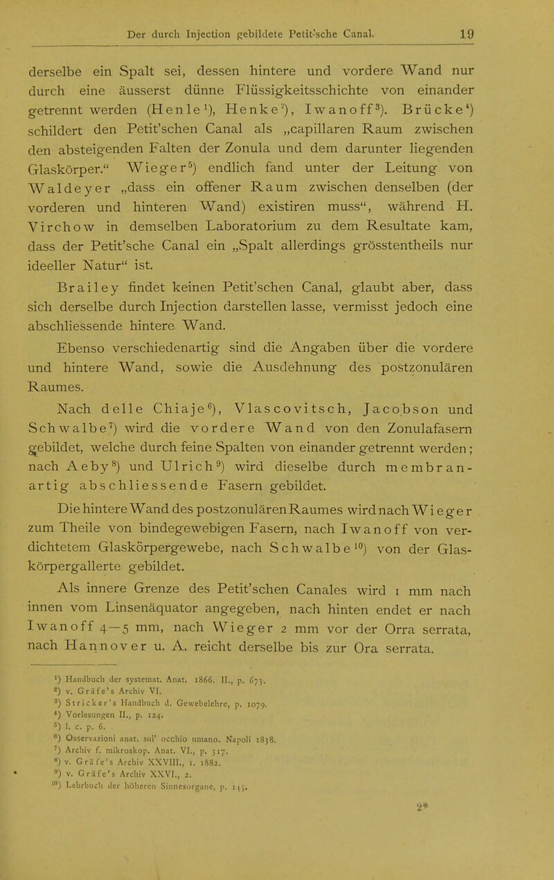 derselbe ein Spalt sei, dessen hintere und vordere Wand nur durch eine äusserst dünne Flüssigkeitsschichte von einander getrennt werden (Henie'), Henke'% Iwanoff^). Brücke*) schildert den Petit'schen Canal als „capillaren Raum zwischen den absteigenden Falten der Zonula und dem darunter liegenden Glaskörper. Wieger^) endlich fand unter der Leitung von Waldeyer „dass ein oflFener Raum zwischen denselben (der vorderen und hinteren Wand) existiren muss, während H. Virchow in demselben Laboratorium zu dem Resultate kam, dass der Petit'sche Canal ein „Spalt allerdings grösstentheils nur ideeller Natur ist. Brailey findet keinen Petit'schen Canal, glaubt aber, dass sich derselbe durch Lijection darstellen lasse, vermisst jedoch eine abschliessende hintere Wand. Ebenso verschiedenartig sind die Angaben über die vordere und hintere Wand, sowie die Ausdehnung des postzonulären Raumes. Nach delle Chiaje), Vlascovitsch, Jacobson und Schwalbe'') wird die vordere Wand von den Zonulafasem gjebildet, welche durch feine Spalten von einander getrennt werden; nach Aeby^) und Ulrich^) wird dieselbe durch membran- artig abschliessende Fasern gebildet. Die hintere Wand des postzonulären Raumes wird nach W i e g e r zum Theile von bindegewebigen Fasern, nach Iwanoff von ver- dichtetem Glaskörpergewebe, nach Schwalbe') von der Glas- körpergallerte gebildet. Als innere Grenze des Petit'schen Canales wird i mm nach innen vom Linsenäquator angegeben, nach hinten endet er nach Iwanoff 4 — 5 mm, nach Wieger 2 mm vor der Orra serrata, nach Hannover u. A. reicht derselbe bis zur Ora serrata. ') Handbuch der systeinat. Anat. 1866. II., p. 675. ^) V. Gräfe's Archiv VI. ) Stricker's Handbuch d. Gewebelehre, p. 1079. ') Vorlesungen II., p. 124. ) 1. c. p. 6. °) Osserv.izioni anat. sul' occhlo umano. Napoli 1858. ') Archiv f. mikrosUop. Anat. VI., p. 317. «)v. Gräfe's Archiv XXVIII., i. 1882. ) v. Gräfe's Archiv XXVI., 2. Lehrbuch der höheren Sinnesorgane, p. 9*