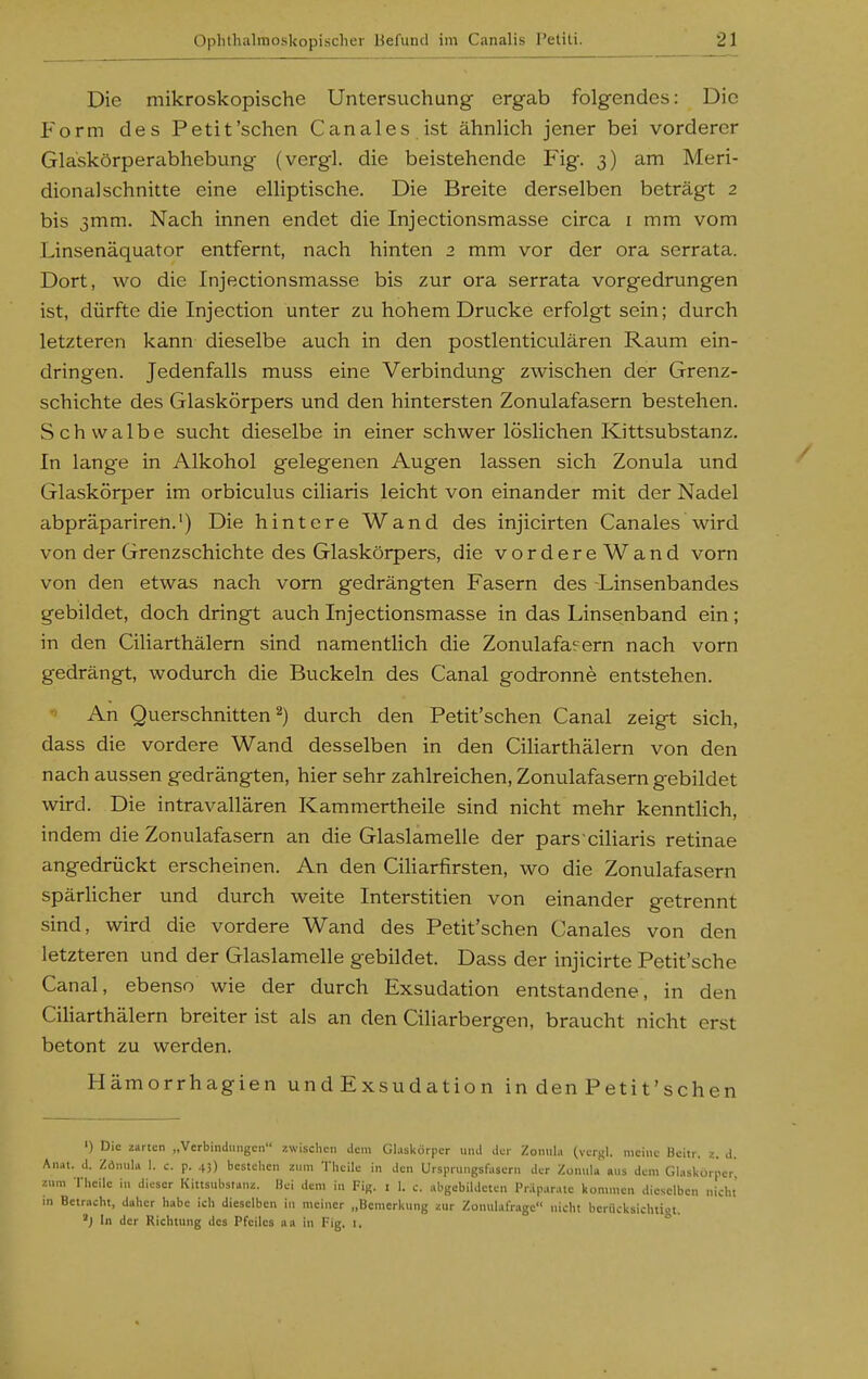 Die mikroskopische Untersuchung ergab folgendes: Die Form des Petit'sehen C anales ist ähnlich jener bei vorderer Glaskörperabhebung (vergl. die beistehende Fig. 3) am Meri- dionalschnitte eine eUiptische. Die Breite derselben beträgt 2 bis 3mm. Nach innen endet die Injectionsmasse circa i mm vom Linsenäquator entfernt, nach hinten 2 mm vor der ora serrata. Dort, wo die Injectionsmasse bis zur ora serrata vorgedrungen ist, dürfte die Injection unter zu hohem Drucke erfolgt sein; durch letzteren kann dieselbe auch in den postlenticulären Raum ein- dringen. Jedenfalls muss eine Verbindung zwischen der Grenz- schichte des Glaskörpers und den hintersten Zonulafasern bestehen. Schwalbe sucht dieselbe in einer schwer löslichen Kittsubstanz. In lange in Alkohol gelegenen Augen lassen sich Zonula und Glaskörper im orbiculus ciliaris leicht von einander mit der Nadel abpräpariren.') Die hintere Wand des injicirten Canales wird von der Grenzschichte des Glaskörpers, die vordereWand vorn von den etwas nach vom gedrängten Fasern des -Linsenbandes gebildet, doch dringt auch Injectionsmasse in das Linsenband ein; in den Ciliarthälern sind namentlich die Zonulafasern nach vorn gedrängt, wodurch die Buckeln des Canal godronne entstehen. An Querschnitten 2) durch den Petit'schen Canal zeigt sich, dass die vordere Wand desselben in den Ciharthälern von den nach aussen gedrängten, hier sehr zahlreichen, Zonulafasern gebildet wird. Die intravallären Kammertheile sind nicht mehr kenntlich, indem die Zonulafasern an die Glaslamelle der pars ciliaris retinae angedrückt erscheinen. An den CiHarfirsten, wo die Zonulafasern spärHcher und durch weite Interstitien von einander getrennt sind, wird die vordere Wand des Petit'schen Canales von den letzteren und der Glaslamelle gebildet. Dass der injicirte Petit'sche Canal, ebenso wie der durch Exsudation entstandene, in den Ciharthälern breiter ist als an den Ciliarbergen, braucht nicht erst betont zu werden. Hämorrhagien und Exsudation in den Petit'schen ') Die zarten „Verbindungen zwischen dem Glaskörper und der Zonula (verf-l. meine Beitr. z. d. Anat. d. Zönula 1. c. p. 43) bestehen zum Theile in den Ursprungsfasern der Zonula aus dem Glaskörper, zum Theile in dieser Kittsubstanz. Bei dem in Fig. i 1. c. abgebildeten Präparate kommen dieselben nicht ni Betracht, daher habe ich dieselben in meiner „Bemerkung zur ZonulalVage nicht beriicksichtiot. 'j In der Richtung des Pfeiles aa in 1-ig. 1. °