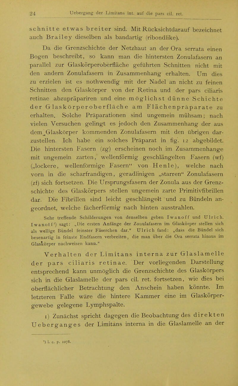 schnitte etwas breiter sind. Mit Rücksichtdarauf bezeichnet auch Brailey dieselben als bandartig (ribondlike). Da die Grenzschichte der Netzhaut an der Ora serrata einen Bogen beschreibt, so kann man die hintersten Zonulafasern an parallel zur Glaskörperoberfläche geführten Schnitten nicht mit den andern Zonulafasern in Zusammenhang erhalten. Um dies zu erzielen ist es nothwendig mit der Nadel an nicht zu feinen Schnitten den Glaskörper von der Retina und der pars ciliaris retinae abzupräpariren und eine möglichst dünne Schichte der Glaskörperoberfläche am Flächenpräparate zu erhalten. Solche Präparationen sind ungemein mühsam; nach vielen Versuchen gelingt es jedoch den Zusammenhang der aus dem^Glaskörper kommenden Zonulafasern mit den übrigen dar- zustellen. Ich habe ein solches Präparat in fig. 12 abgebildet. Die hintersten Fasern (zg) erscheinen noch im Zusammenhange mit ungemein zarten, wellenförmig geschlängelten Fasern (wf) („lockere, wellenförmige Fasern von Henle), welche nach vorn in die scharfrandigen, geradlinigen „starren Zonulafasern (zf) sich fortsetzen. Die Ursprungsfasern der Zonula aus der Grenz- schichte des Glaskörpers stellen ungemein zarte Primitivfibrillen dar. Die Fibrillen sind leicht geschlängelt und zu Bündeln an- geordnet, welche fächerförmig nach hinten ausstrahlen. Sehr treffende Schilderungen von denselben geben Iwanoff und Ulrich. Iwanolf) sagt: „Die ersten Anfänge der Zouulafasern im Glaskörper stellen sich als wellige Bündel feinster Fäserchen dar. Ulrich fand: „dass die Bündel sich besenartig in feinste Endfasern verbreiten, die man über die Ora serrata hinaus im GlasTcörper nachweisen kann. Verhalten der Limitans interna zur Glaslamelle der pars ciliaris retinae. Der vorliegenden Darstellung entsprechend kann unmöglich die Grenzschichte des Glaskörpers sich in die Glaslamelle der pars eil. ret. fortsetzen, wie dies bei oberflächUcher Betrachtung den Anschein haben könnte. Im letzteren Falle wäre die hintere Kammer eine im Glaskörper- gewebe gelegene Lymphspalte. i) Zunächst spricht dagegen die Beobachtung des direkten Ueberganges der Limitans interna in die Gla.slamelle an der