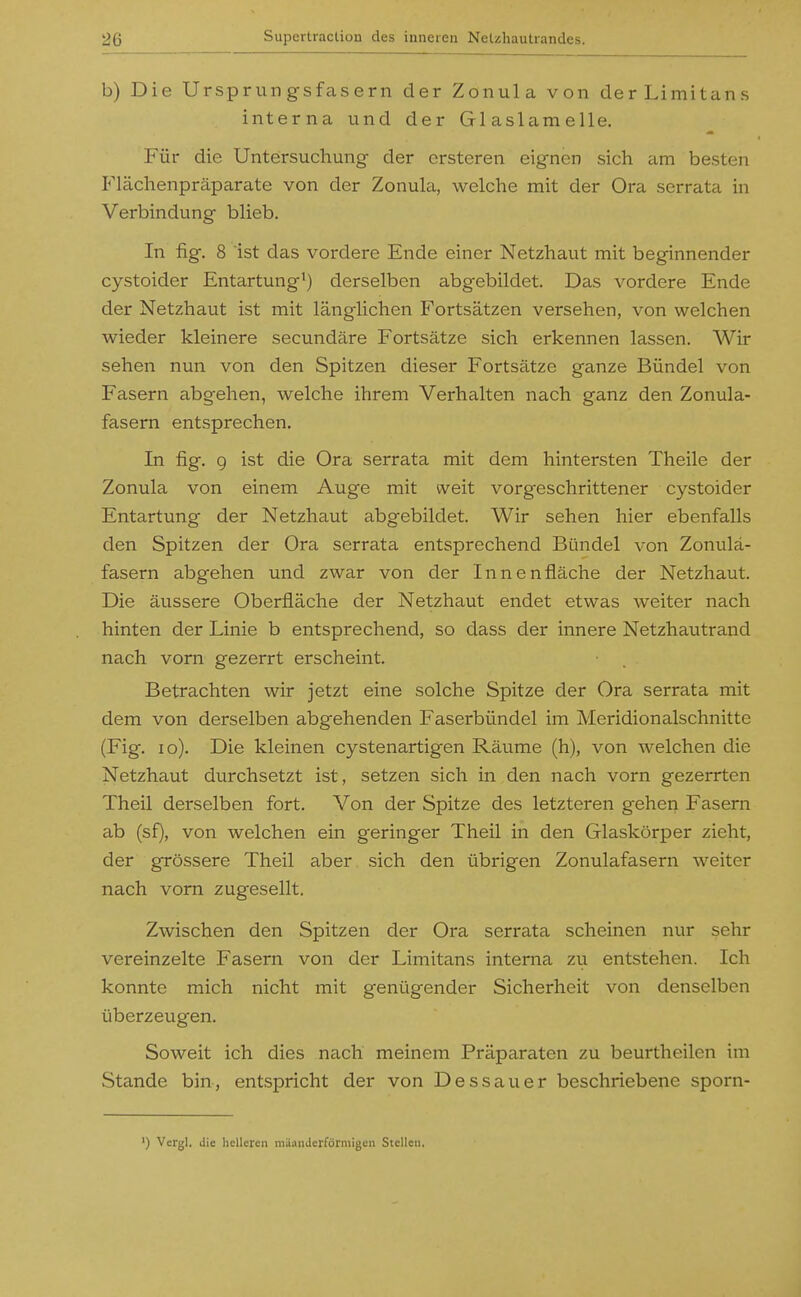 b) Die Ursprungsfasern der Zonula von derLimitans interna und der Glaslamelle. Für die Untersuchung der crsteren eignen sich am besten Flächenpräparate von der Zonula, welche mit der Ora serrata in Verbindung blieb. In flg. 8 ist das vordere Ende einer Netzhaut mit beginnender cystoider Entartung^) derselben abgebildet. Das vordere Ende der Netzhaut ist mit länglichen Fortsätzen versehen, von welchen wieder kleinere secundäre Fortsätze sich erkennen lassen. Wir sehen nun von den Spitzen dieser Fortsätze ganze Bündel von Fasern abgehen, welche ihrem Verhalten nach ganz den Zonula- fasern entsprechen. In fig. 9 ist die Ora serrata mit dem hintersten Theile der Zonula von einem Auge mit weit vorgeschrittener cystoider Entartung der Netzhaut abgebildet. Wir sehen hier ebenfalls den Spitzen der Ora serrata entsprechend Bündel von Zonulä- fasern abgehen und zwar von der Innenfläche der Netzhaut. Die äussere Oberfläche der Netzhaut endet etwas weiter nach hinten der Linie b entsprechend, so dass der innere Netzhautrand nach vorn gezerrt erscheint. Betrachten wir jetzt eine solche Spitze der Ora serrata mit dem von derselben abgehenden Faserbündel im Meridionalschnitte (Fig. lo). Die kleinen cystenartigen Räume (h), von welchen die Netzhaut durchsetzt ist, setzen sich in den nach vorn gezerrten Theil derselben fort. Von der Spitze des letzteren gehen Fasern ab (sf), von welchen ein geringer Theil in den Glaskörper zieht, der grössere Theil aber sich den übrigen Zonulafasern weiter nach vorn zugesellt. Zwischen den Spitzen der Ora serrata scheinen nur sehr vereinzelte Fasern von der Limitans interna zu entstehen. Ich konnte mich nicht mit genügender Sicherheit von denselben überzeugen. Soweit ich dies nach meinem Präparaten zu beurtheilen im Stande bin, entspricht der von Dessauer beschriebene sporn- ') Vcrgl. die licUcren niäaiiJcrförniigen Stellen.