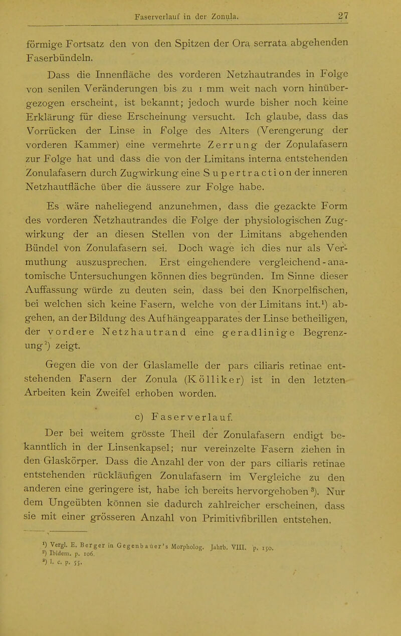 förmige Fortsatz den von den Spitzen der Ora serrata abgehenden Faserbündeln. Dass die Innenfläche des vorderen Netzhautrandes in Folge von senilen Veränderungen bis zu i mm weit nach vorn hinüber- gezogen erscheint, ist bekannt; jedoch wurde bisher noch kieine Erklärung für diese Erscheinung versucht. Ich glaube, dass das Vorrücken der Linse in Folge des Alters (Verengerung der vorderen Kammer) eine vermehrte Zerrung der Zojiulafasern zur Folge hat und dass die von der Limitans interna entstehenden Zonulafasern durch Zugwirkung eine Supertraction der inneren Netzhautfläche über die äussere zur Folge habe. Es wäre naheliegend anzunehmen, dass die gezackte Form des vorderen JJetzhautrandes die Folge der physiologischen Zug- wirkung der an diesen Stellen von der Limitans abgehenden Bündel von Zonulafasern sei. Doch wage ich dies nur als Ver- muthung auszusprechen. Erst eingehendere vergleichend - ana- tomische Untersuchungen können dies begründen. Im Sinne dieser Auffassung würde zu deuten sein, dass bei den Knorpelfischen, bei welchen sich keine Fasern, welche von der Limitans int.^) ab- gehen, an der Bildung des Auf hängeapparates der Linse betheiligen, der vordere Netzhautrand eine geradlinige Begrenz- ung^) zeigt. Gegen die von der Glaslamelle der pars ciliaris retinae ent- stehenden Fasern der Zonula (Kölliker) ist in den letzten Arbeiten kein Zweifel erhoben worden. c) Faserverlauf. Der bei weitem grösste Theil der Zonulafasern endigt be- kanntlich in der Linsenkapsel; nur vereinzelte Fasern ziehen in den Glaskörper. Dass die Anzahl der von der pars ciliaris retinae entstehenden rückläufigen Zonulafasern im Vergleiche zu den anderen eine geringere ist, habe ich bereits hervorgehoben Nur dem Ungeübten können sie dadurch zahlreicher erscheinen, dass sie mit einer grösseren Anzahl von Primitivfibrillen entstehen. ') Vergl. E. Berger in Gegcnbaücr's Morpliolog. Jahrb. VIll. ^) Ibidem, p. io6.