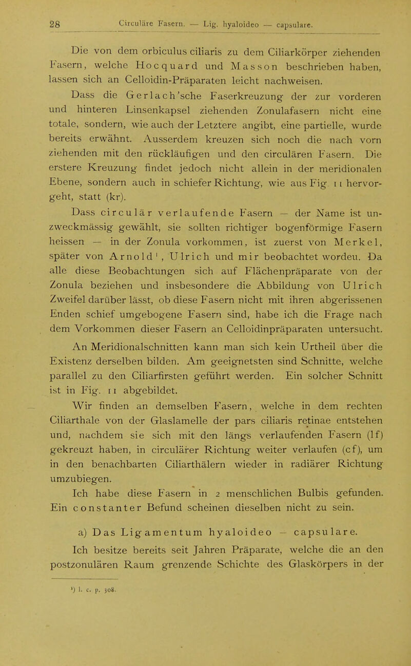 Die von dem orbiculus ciliaris zu dem Ciliarkörpcr ziehenden Fcisern, welche Hocquard und Massen beschrieben haben, lassen sich an Celloidin-Präparaten leicht nachweisen. Dass die Gerlach'sche Faserkreuzung der zur vorderen und hinteren Linsenkapsel ziehenden Zonulafasern nicht eine totale, sondern, wie auch der Letztere angibt, eine partielle, wurde bereits erwähnt. Ausserdem kreuzen sich noch die nach vorn ziehenden mit den rückläufigen und den circulären Fasern. Die erstere Kreuzung findet jedoch nicht allein in der meridionalen Ebene, sondern auch in schiefer Richtung, wie aus Fig 11 hervor- geht, statt (kr). Dass circulär verlaufende Fasern — der Name ist un- zweckmässig gewählt, sie sollten richtiger bogenförmige Fasern heissen — in der Zonula vorkommen, ist zuerst von Merkel, später von Arnold', Ulrich und mir beobachtet worden. Da alle diese Beobachtungen sich auf Flächenpräparate von der Zonula beziehen und insbesondere die Abbildung von Ulrich Zweifel darüber lässt, ob diese Fasern nicht mit ihren abgerissenen Enden schief umgebogene Fasern sind, habe ich die Frage nach dem Vorkommen dieser Fasern an Celloidinpräparaten untersucht. An Meridionalschnitten kann man sich kein Urtheil über die Existenz derselben bilden. Am geeignetsten sind Schnitte, welche parallel zu den Ciliarfirsten geführt werden. Ein solcher Schnitt ist in Fig. 11 abgebildet. Wir finden an demselben Fasern, welche in dem rechten Ciliarthale von der Glaslamelle der pars ciliaris retinae entstehen und, nachdem sie sich mit den längs verlaufenden Fasern (If) gekreuzt haben, in circulärer Richtung weiter verlaufen (cf), um in den benachbarten Ciliarthälern wieder in radiärer Richtung umzubiegen. Ich habe diese Fasern in 2 menschlichen Bulbis gefunden. Ein constanter Befund scheinen dieselben nicht zu sein. a) Das Ligamentum hyaloideo - capsulare. Ich besitze bereits seit Jahren Präparate, welche die an den postzonulären Raum grenzende Schichte des Glaskörpers in der