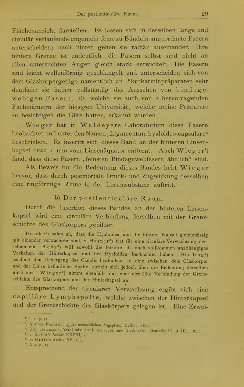 Flächenansicht darstellen. Es lassen sich in derselben längs und circulär verlaufende ungemein feine zu Bündeln angeordnete Fasern unterscheiden; nach hinten gehen sie radiär auseinander. Ihre hintere Grenze ist undeutlich, die Fasern selbst sind nicht an allen untersuchten Augen gleich stark entwickelt. Die Fasern sind leicht wellenförmig geschlängelt und unterscheiden sich von dem Glaskörpergefüge namentlich an Pikrokarminpräparaten sehr deutlich; sie haben vollständig das Aussehen von bindege- webigen F'asern, als welche sie auch von 2 hervorragenden Fachmännern der hiesigen Universität, welche meine Präparate zu besichtigen die Güte hatten, erkannt wurden. Wieger hat in Waldeyers Laboratorium diese Fasern beobachtet und unter den Namen „Ligamentum hyaloideo-capsulare beschrieben. Es inserirt sich dieses Band an der hinteren Linsen- kapsel etwa I mm vom Linsenäquator entfernt. Auch Wieger') fand, dass diese Fasern „feinsten Bindegewebfasern ähnlich sind. Als Beweis für die Bedeutung dieses Bandes hebt W i e g e r hervor, dass durch postmortale Druck- und Zugwirkung desselben eine ringförmige Rinne in der Linsensubstanz auftritt. b) Der postlenticuläre Raum. Durch die Insertion dieses Bandes an der hinteren Linsen- kapsel wird eine circuläre Verbindung derselben mit der Grenz- schichte des Glaskörpers gebildet. Brücke') nahm an, dass die Hyaloidea und die hintere Kapsel gleichmässig mit einander verwachsen sind, v. Hasner=) trat für eine circuläre Verwachsung der- selben ein. Aeby*) will sowohl die letztere als auch vollkommen unabhängiges Verhalten der Hinterkapsel und ber Hyaloidea beobachtet haben Stilling») zeichnet den Uebergang des Canalis hyaloideus in eine zwischen dem Glaskörper und der Linse befindliche Spalte, spricht sich jedoch über die Bedeutung derselben nicht aus. Wieg er«) nimmt ebenfalls nur eine circuläre Verbindung der Grenz- schichte des Glaskörpers und der Hinterkapsel an. Entsprechend der circulären Verwachsung, ergibt sich eine capilläre Lymphspalte, welche zwischen der Hinterkapsel und der Grenzschichte des Glaskörpers gelegen ist. Eine Erwei- ') 1. c. p. 31. ^) A'iatom. Bcsclireibung dcs menschlichen Augapfels. Berlin. 18.15. '■>) Ueb. das anatom. Vcrlulltniss der l.iiisenkapsel zum Glaskörper. Deutsche Klinik III 1851 V. Gräfe's Archiv XX VIII, 2. ») V. G rufe's Archiv XV, 1869. ) I. c. p. 21.