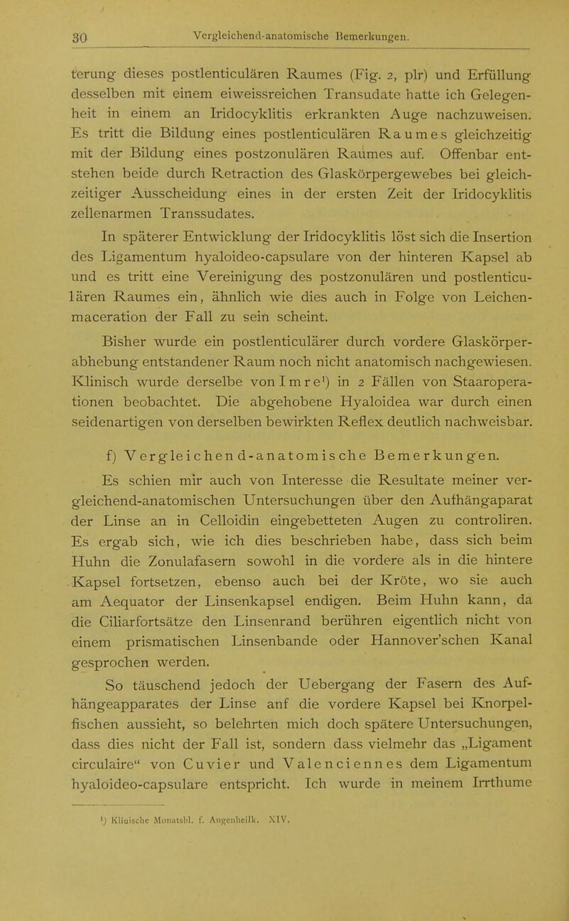 t'erung dieses postlenticulären Raumes (Fig. 2, plr) und Erfüllung desselben mit einem eiweissreichen Transudate hatte ich Gelegen- heit in einem an Iridocyklitis erkrankten Auge nachzuweisen. Es tritt die Bildung eines postlenticulären Raumes gleichzeitig mit der Bildung eines postzonulären Raumes auf. Offenbar ent- stehen beide durch Retraction des Glaskörpergewebes bei gleich- zeitiger Ausscheidung eines in der ersten Zeit der Iridocyklitis zellenarmen Transsudates. In späterer Entwicklung der Iridocyklitis löst sich die Insertion des Ligamentum hyaloideo-capsulare von der hinteren Kapsel ab und es tritt eine Vereinigung des postzonulären und postlenticu- lären Raumes ein, ähnlich wie dies auch in Folge von Leichen- maceration der Fall zu sein scheint. Bisher wurde ein postlenticulärer durch vordere Glaskörper- abhebung entstandener Raum noch nicht anatomisch nachgewiesen. Klinisch wurde derselbe vonimre') in 2 Fällen von Staaropera- tionen beobachtet. Die abgehobene Hyaloidea war durch einen seidenartigen von derselben bewirkten Reflex deutlich nachweisbar. f) Vergleichend-anatomische Bemerkungen. Es schien mir auch von Interesse die Resultate meiner ver- gleichend-anatomischen Untersuchungen über den Aufhängaparat der Linse an in Celloidin eingebetteten Augen zu controliren. Es ergab sich, wie ich dies beschrieben habe, dass sich beim Huhn die Zonulafasern sowohl in die vordere als in die hintere Kapsel fortsetzen, ebenso auch bei der Kröte, wo sie auch am Aequator der Linsenkapsel endigen. Beim Huhn kann, da die Ciliarfortsätze den Linsenrand berühren eigentlich nicht von einem prismatischen Linsenbande oder Hannover'schen Kanal gesprochen werden. So täuschend jedoch der Uebergang der Fasern des Auf- hängeapparates der Linse anf die vordere Kapsel bei Knorpel- fischen aussieht, so belehrten mich doch spätere Untersuchungen, dass dies nicht der Fall ist, sondern dass vielmehr das „Ligament circulaire von Cuvier und Valenciennes dem Ligeimentum hyaloideo-capsulare entspricht. Ich wurde in meinem Irrthumc ') Kliuischc Monatsbl. f. Aiigeiihcilk. XIV.