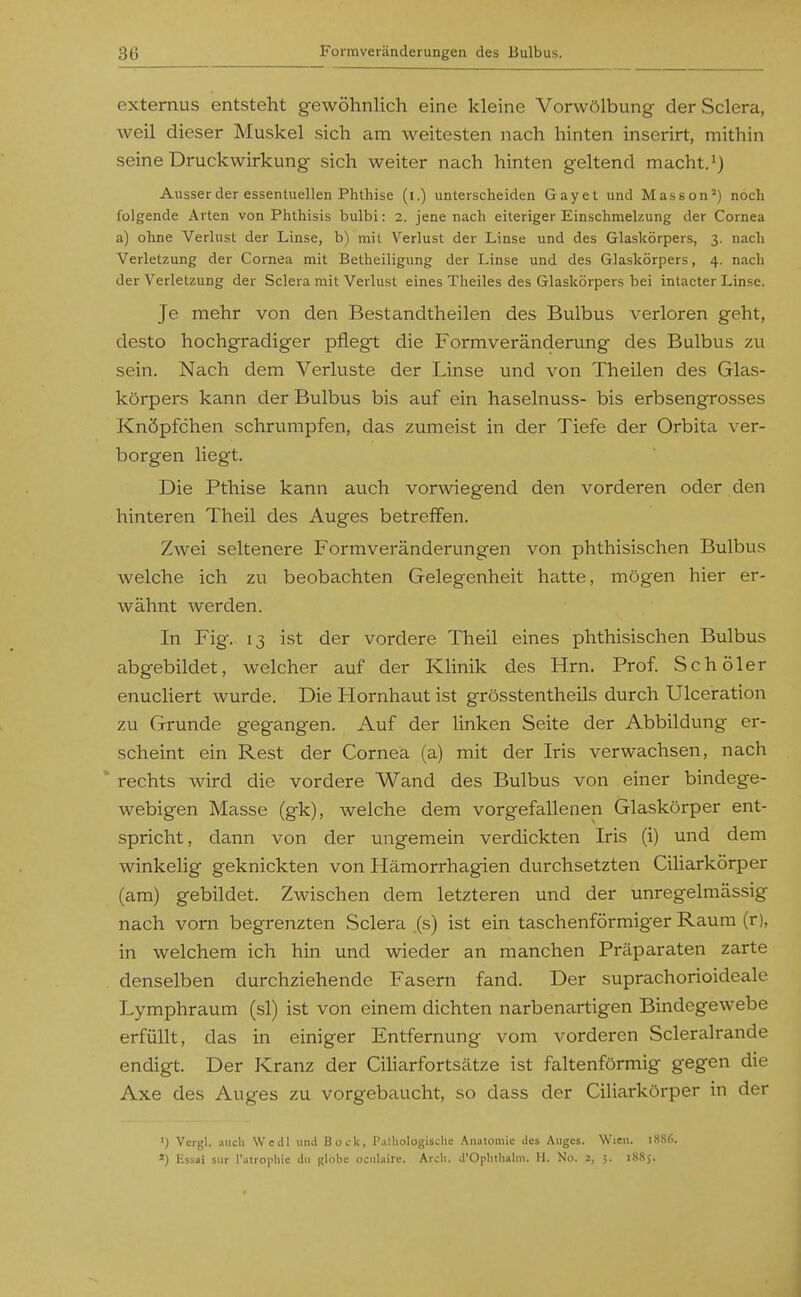 externus entsteht gewöhnlich eine kleine Vorwölbung der Sclera, weil dieser Muskel sich am weitesten nach hinten inserirt, mithin seine Druckwirkung sich weiter nach hinten geltend macht.) Ausser der essentuellen Phthise (i.) unterscheiden Gayet und Massen') noch folgende Arten von Phthisis bulbi: 2. jene nach eiteriger Einschmelzung der Cornea a) ohne Verlust der Linse, b) mit Verlust der Linse und des Glaskörpers, 3. nach Verletzung der Cornea mit Betheiligung der Linse und des Glaskörpers, 4. nach der Verletzung der Sclera mit Verlust eines Theiles des Glaskörpers bei intacter Linse. Je mehr von den Bestandtheilen des Bulbus verloren geht, desto hochgradiger pflegt die Formveränderung des Bulbus zu sein. Nach dem Verluste der Linse und von Theilen des Glas- körpers kann der Bulbus bis auf ein haselnuss- bis erbsengrosses Knöpfchen schrumpfen, das zumeist in der Tiefe der Orbita ver- borgen liegt. Die Pthise kann auch vorwiegend den vorderen oder den hinteren Theil des Auges betreffen. Zwei seltenere Formveränderungen von phthisischen Bulbus welche ich zu beobachten Gelegenheit hatte, mögen hier er- wähnt werden. In Fig. 13 ist der vordere Theil eines phthisischen Bulbus abgebildet, welcher auf der Klinik des Hrn. Prof Schöler enucliert wurde. Die Hornhaut ist grösstentheils durch Ulceration zu Grunde gegangen. Auf der linken Seite der Abbildung er- scheint ein Rest der Cornea (a) mit der Iris verwachsen, nach rechts wird die vordere Wand des Bulbus von einer bindege- webigen Masse (gk), welche dem vorgefallenen Glaskörper ent- spricht, dann von der ungemein verdickten Iris (i) und dem winkelig geknickten von Hämorrhagien durchsetzten Ciliarkörper (am) gebildet. Zwischen dem letzteren und der unregelmässig nach vom begrenzten Sclera (s) ist ein taschenförmiger Raum (r), in welchem ich hin und wieder an manchen Präparaten zarte denselben durchziehende Fasern fand. Der suprachorioideale Lymphraum (sl) ist von einem dichten narbenartigen Bindegewebe erfüllt, das in einiger Entfernung vom vorderen Scleralrande endigt. Der Kranz der Ciliarfortsätze ist faltenförmig gegen die Axe des Auges zu vorgebaucht, so dass der Ciliarkörper in der ') Vergl. auch Wedl iiml Boirk, l'.illiologisclic Anatomie Jus Auges. Wien. 18S6. ') lissai siir l'atropliie du globe ociiUiire. Arch. d'Orlitli«lni. H. No. 2, 5. 1S85.