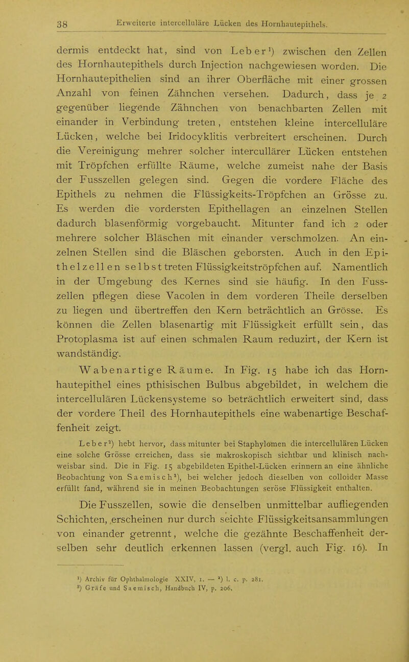 dermis entdeckt hat, sind von Leber') zwischen den Zellen des Hornhautepithels durch Injection nachgewiesen worden. Die Hornhautepithelien sind an ihrer Oberfläche mit einer grossen Anzahl von feinen Zähnchen versehen. Dadurch, dass je 2 gegenüber Hegende Zähnchen von benachbarten Zellen mit einander in Verbindung treten, entstehen kleine intercelluläre Lücken, welche bei Iridocyklitis verbreitert erscheinen. Durch die Vereinigung mehrer solcher intercuUärer Lücken entstehen mit Tröpfchen erfüllte Räume, welche zumeist nahe der Basis der Fusszellen gelegen sind. Gegen die vordere Fläche des Epithels zu nehmen die Flüssigkeits-Tröpfchen an Grösse zu. Es werden die vordersten Epithellagen an einzelnen Stellen dadurch blasenförmig vorgebaucht. Mitunter fand ich 2 oder mehrere solcher Bläschen mit einander verschmolzen. An ein- zelnen Stellen sind die Bläschen geborsten. Auch in den Epi- thelzellen selbst treten Flüssigkeitströpfchen auf Namentlich in der Umgebung des Kernes sind sie häufig. In den Fuss- zellen pflegen diese Vacolen in dem vorderen Theile derselben zu liegen und übertreffen den Kern beträchtlich an Grösse. Es können die Zellen blasenartig mit Flüssigkeit erfüllt sein, das Protoplasma ist auf einen schmalen Raum reduzirt, der Kern ist wandständig. Wabenartige Räume. In Fig. 15 habe ich das Horn- hautepithel eines pthisischen Bulbus abgebildet, in welchem die intercellulären Lückensysteme so beträchtlich erweitert sind, dass der vordere Theil des Hornhautepithels eine wabenartige Beschaf- fenheit zeigt. Leber^) hebt hervor, dass mitunter bei Staphylotnen die intercellulären Lücken eine solche Grösse erreichen, dass sie makroskopisch sichtbar und klinisch nach- weisbar sind. Die in Fig. 15 abgebildeten Epithel-Lücken erinnern an eine ähnliche Beobachtung von Saemisch'), bei welcher jedoch dieselben von colloider Masse erfüllt fand, während sie in meinen Beobachtungen seröse Flüssigkeit enthalten. Die Fusszellen, soAvie die denselben unmittelbar aufliegenden Schichten, .erscheinen nur durch seichte Flüssigkeitsansammlungen von einander getrennt, welche die gezähnte Beschaffenheit der- selben sehr deutlich erkennen lassen (vergl. auch Fig. 16). In ') Archiv für Ophthalmologie XXIV, i. — ') 1. c. p. 281. ») Gräfe und Snemiscb, Handbuch IV, p. 206,