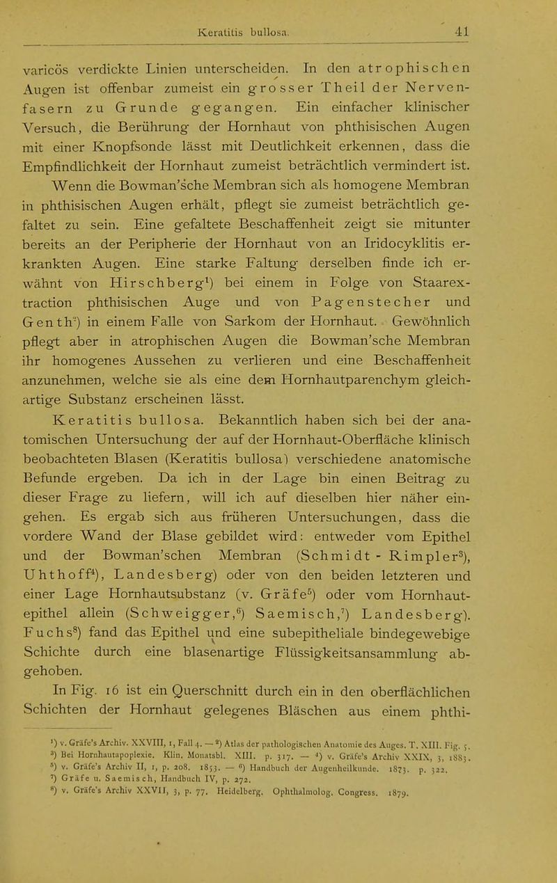 varicös verdickte Linien unterscheiden. In den atrophischen Augen ist offenbar zumeist ein grosser Theil der Nerven- fasern zu Grunde gegangen. Ein einfacher khnischer Versuch, die Berührung der Hornhaut von phthisischen Augen mit einer Knopfsonde lässt mit DeutHchkeit erkennen, dass die EmpfindHchkeit der Hornhaut zumeist beträchtlich vermindert ist. Wenn die Bowman'sche Membran sich als homogene Membran in phthisischen Augen erhält, pflegt sie zumeist beträchtlich ge- faltet zu sein. Eine gefaltete Beschaffenheit zeigt sie mitunter bereits an der Peripherie der Hornhaut von an Iridocyklitis er- krankten Augen. Eine starke Faltung derselben finde ich er- wähnt von Hirschberg^) bei einem in P'olge von Staarex- traction phthisischen Auge und von Pagenstecher und Genth) in einem Falle von Sarkom der Hornhaut. Gewöhnlich pflegt aber in atrophischen Augen die Bowman'sche Membran ihr homogenes Aussehen zu verlieren und eine Beschaffenheit anzunehmen, welche sie als eine dem Hornhautparenchym gleich- artige Substanz erscheinen lässt. Keratitis bullosa. Bekanntlich haben sich bei der ana- tomischen Untersuchung der auf der Hornhaut-Oberfläche klinisch beobachteten Blasen (Keratitis bullosa) verschiedene anatomische Befunde ergeben. Da ich in der Lage bin einen Beitrag zu dieser Frage zu liefern, will ich auf dieselben hier näher ein- gehen. Es ergab sich aus früheren Untersuchungen, dass die vordere Wand der Blase gebildet wird: entweder vom Epithel und der Bowman'schen Membran (Schmidt - Rimpler^), Uhthoff'^), Landesberg) oder von den beiden letzteren und einer Lage Hornhautsubstanz (v. Gräfe^) oder vom Hornhaut- epithel allein (Schweigger,) Saemisch,') Landesberg). Fuchs^) fand das Epithel und eine subepitheliale bindegewebige Schichte durch eine blasenartige Flüssigkeitsansammlung ab- gehoben. In Fig. 16 ist ein Querschnitt durch ein in den oberflächlichen Schichten der Hornhaut gelegenes Bläschen aus einem phthi- ') V. Gräfc's Archiv. XXVIII, i, Fall 4. — s) Atlns der pathologisclicn Anatomie des Aiiges. T. XIII. Fig. 5. 3) Bei Hornhaiitapoplexie. Klin. Monatsbl. XIII. p. 317. — •<) v. Grafc's Archiv XXIX, 3, 1883. ») V. Gräfc's Archiv II, i, p. ao8. 1853. — ») Handbuch der Augenheilkimde. 1873. P- 3^2. ') Gräfe u. Saemisch, Handbuch IV, p. 272. «) V. Gräfc's Archiv XXVII, 3, p. 77. Heidelberg. Ophthalmolog. Congrcss. 1879.