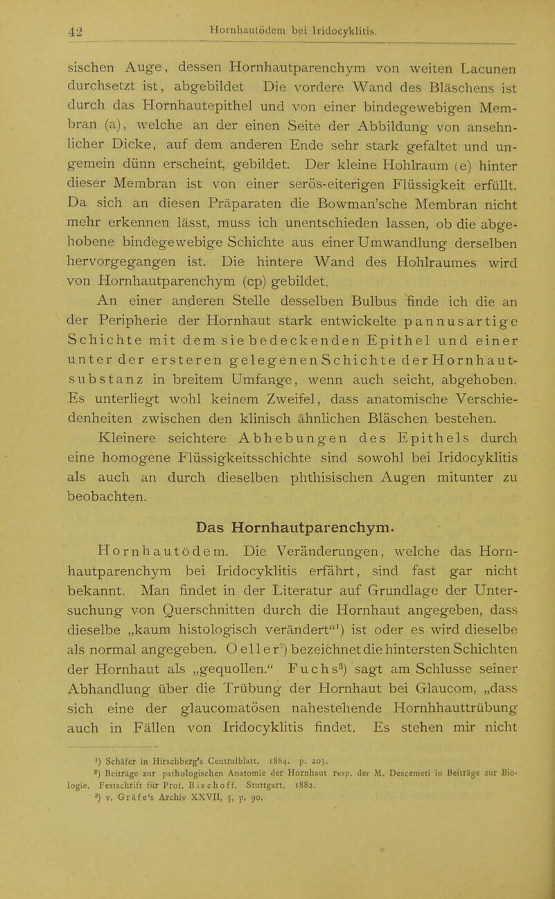 sischen Aug-e, dessen Hornhautparenchym von weiten Lacunen durchsetzt ist, abgebildet Die vordere Wand des Bläschens ist durch das Hornhautepithel und von einer bindegewebigen Mem- bran (a), welche an der einen Seite der Abbildung von ansehn- licher Dicke, auf dem anderen Ende sehr stark gefaltet und un- gemein dünn erscheint, gebildet. Der kleine Hohlraum (e) hinter dieser Membran ist von einer serös-eiterigen Flüssigkeit erfüllt. Da sich an diesen Präparaten die Bowman'sche Membran nicht mehr erkennen lässt, muss ich unentschieden lassen, ob die abge- hobene bindegewebige Schichte aus einer Umwandlung derselben hervorgegangen ist. Die hintere Wand des Hohlraumes wird von Hornhautparenchym (cp) gebildet. An einer anderen Stelle desselben Bulbus ünde ich die an der Peripherie der Hornhaut stark entwickelte pannusartige Schichte mit dem sie bedeckenden Epithel und einer unter der ersteren gelegenenSchichtederHornhaut- substanz in breitem Umfange, wenn auch seicht, abgehoben. Es unterliegt wohl keinem Zweifel, dass anatomische Verschie- denheiten zwischen den klinisch ähnlichen Bläschen bestehen. Kleinere seichtere Abhebungen des Epithels durch eine homogene Flüssigkeitsschichte sind sowohl bei Iridocyklitis als auch an durch dieselben phthisischen Augen mitunter zu beobachten. Das Hornhautparenchym. Hornhautödem. Die Veränderungen, welche das Horn- hautparenchym bei Iridocyklitis erfährt, sind fast gar nicht bekannt. Man findet in der Literatur auf Grundlage der Unter- suchung von Querschnitten durch die Hornhaut angegeben, dass dieselbe „kaum histologisch verändert') ist oder es wird dieselbe als normal angegeben. O el 1 e r') bezeichnet die hintersten Schichten der Hornhaut als „gequollen. Fuchs^) sagt am Schlüsse seiner Abhandlung über die Trübung der Hornhaut bei Glaucom, „dass sich eine der glaucomatösen nahestehende Hornhhauttrübung auch in Fällen von Iridocyklitis findet. Es stehen mir nicht ') Schäfer in Hirschberg's Ceutralblati. 1884. p. 205. ) Beitrüge zur paihologisclicn An.itomie der Hornliaiit rcsp. der M. Dcscemcti in Beitrige zur Bio- logie. Festschrift für Prot. Bischoff. Stuttgart. 1882. ') V. Gr.^fc's Archiv XXVIl, 5, p. 90.