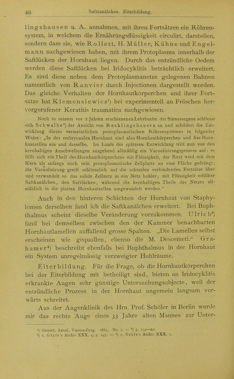 lingshausen u. A. annahmen, mit ihren Fortsätzen ein Röhren- system, in welchem die Ernährüngsflüssigkeit circuHrt, darstellen, sondern dass sie, wie Rollett, H. Müller, Kühne und Engel- mann nachgewiesen haben, mit ihrem Protoplasma innerhalb der Saftlücken der Hornhaut liegen. Durch das entzündliche Oedem werden diese Saftlücken bei Iridocyklitis beträchtlich erweitert. Es sind diese neben dem Protoplasmanetze gelegenen Bahnen namentlich von Ranvier durch Injectionen dargestellt worden. Das gleiche Verhalten der Horrihautkörperchen und ihrer Fort- sätze hat Klemensiewicz^) bei experimentell an Fröschen her- vorgerufener Keratitis traumatica nachgewiesen. Noch in seinem vor 2 Jahren erschienenen Lehrbuche der Sinnesorgane schliesst sich Schwalbe') der Ansicht von Ree klingshausen an und schildert die Ent- wicklung dieses vermeintlichen protoplasmatischen Röhrensystemes in folgender Weise: „In der embryonalen Hornhaut sind also Hornhautkörpercben und fixe Horn- hautzellen ein und dasselbe. Im Laufe der späteren Entwicklung tritt nun von den kernhaltigen Anschwellungen ausgehend allmählig ein Vacuolisirungsprozess auf: es füllt sich einTheil des Hornhautkörperchens mit Flüssigkeit, der Rest wird mit dem Kern als anfangs noch rein protoplasmatische Zellplatte an eine Fläche gedrängt; die Vacuolisirung greift schliesslich auf die schmalen verbindenden Fortsätze über und verwandelt so das solide Zellnetz in ein Netz hohler, mit Flüssigkeit erfüllter Saftkanälchen, den Saftlücken, während die kernhaltigen Theile des Netzes all- mählich in die platten Hornhautzellen umgewandelt werden. Auch in den hinteren Schichten der Hornhaut von Staphy- lomen derselben fand ich die Saftkanälchen erweitert. Bei Buph- thalmus scheint dieselbe Veränderung vorzukommen. Ulrich^} fand bei demselben zwischen den der Kammer benachbarten Hornhautlamellen auffallend grosse Spalten. „Die Lamellen selbst erscheinen wie gequollen, ebenso die M. Descemeti. Gra- hamer*) beschreibt ebenfalls bei Buphthalmus in der Hornhaut ein System unregelmässig verzweigter Hohlräume, Eiterbildung. Für die Frage, ob die Hornhautkörperchen bei der Eiterbildung mit betheiligt sind, bieten an Iridocyklitis erkrankte Augen sehr gün.stige Untersuchungsobjecte, weil der entzündliche Prozess in der Hornhaut ungemein langsam vor- wärts schreitet. Aus der Augenklinik des Hrn. Prof. Schöler in Berlin wurde mir das rechte Auge eines 33 Jahre alten Mannes zur Unter- ') Ocsterr. Aerztl. Vercins-Zcitg. 1885. No. i. — ■) p. 159—60. ■■>) V. Gräfe's Archiv XXX, 4, p. 247. — *) v. Gräfc's Archiv XXX, ;.