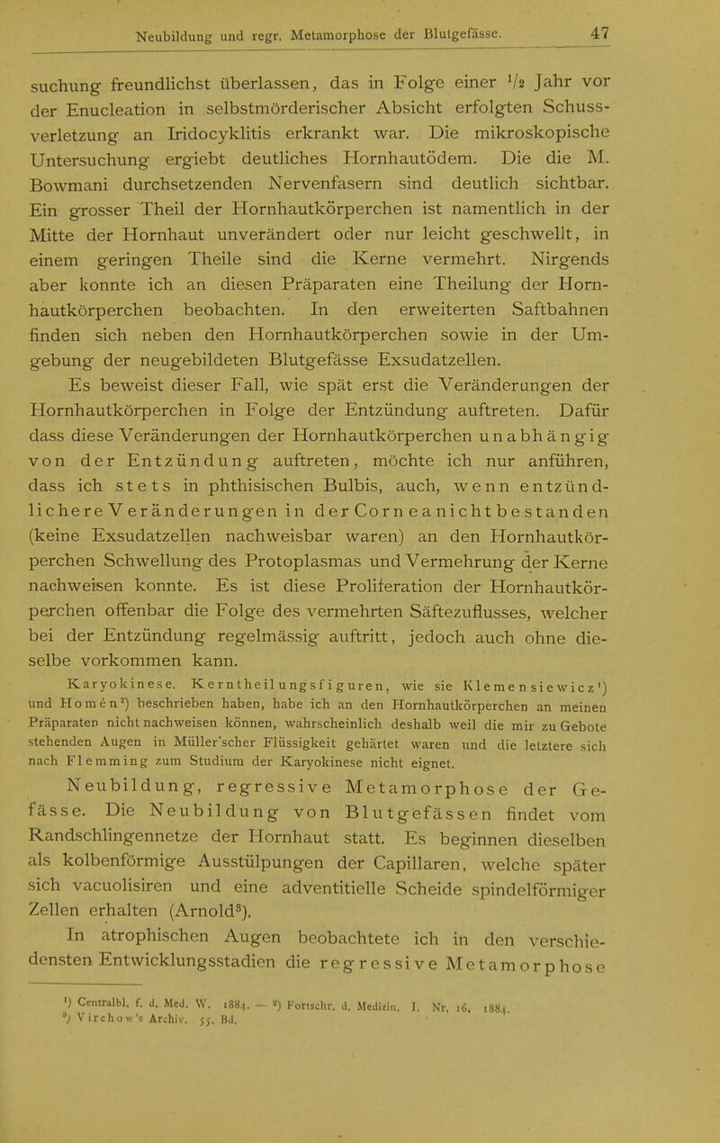 suchung freundlichst überlassen, das in Folge einer V2 Jahr vor der Enucleation in selbstmörderischer Absicht erfolgten Schuss- verletzung an Iridocyklitis erkrankt war. Die mikroskopische Untersuchung ergiebt deutliches Hornhautödem. Die die M. Bowmani durchsetzenden Nervenfasern sind deutlich sichtbar. Ein grosser Theil der Hornhautkörperchen ist namentlich in der Mitte der Hornhaut unverändert oder nur leicht geschwellt, in einem geringen Theile sind die Kerne vermehrt. Nirgends aber konnte ich an diesen Präparaten eine Theilung der Horn- hautkörperchen beobachten. In den erweiterten Saftbahnen finden sich neben den Hornhautkörperchen sowie in der Um- gebung der neugebildeten Blutgefässe Exsudatzellen. Es beweist dieser Fall, wie spät erst die Veränderungen der Hornhautkörperchen in Folge der Entzündung auftreten. Dafür dass diese Veränderungen der Hornhautkörperchen unabhängig von der Entzündung auftreten, möchte ich nur anführen, dass ich stets in phthisischen Bulbis, auch, wenn entzünd- lichere V eränderungen in derCorneanichtbestanden (keine Exsudatzellen nachweisbar waren) an den Hornhautkör- perchen Schwellung des Protoplasmas und Vermehrung der Kerne nachweisen konnte. Es ist diese Proliferation der Hornhautkör- perchen offenbar die Folge des vermehrten Säftezuflusses, welcher bei der Entzündung regelmässig auftritt, jedoch auch ohne die- selbe vorkommen kann. Karyokinese. Ke rn theil ung s f i guren, wie sie Kle me n sie wicz') und H o m e n ^) beschrieben haben, habe ich an den Hornhautkörperchen an meinen Präparaten nicht nachweisen können, wahrscheinlich deshalb weil die mir zu Gebote stehenden Augen in MüUer'scher Flüssigkeit gehärtet waren und die letztere sich nach Flemming zum Studium der Karyokinese nicht eignet. Neubildung, regressive Metamorphose der Ge- fässe. Die Neubildung von Blutgisfässen findet vom Randschlingennetze der Hornhaut statt. Es beginnen dieselben als kolbenförmige Ausstülpungen der Capillaren, welche später sich vacuoHsiren und eine adventitielle Scheide spindelförmiger Zellen erhalten (Arnold^). In atrophischen Augen beobachtete ich in den verschie- densten Entwicklungsstadien die regressive Metamorphose ') Centralbl. f. d. Med. W. 188,1. - Fortsein-. J. Medizin. I. Nr. 16. 188) V irchow's Archiv. 55. Bd.