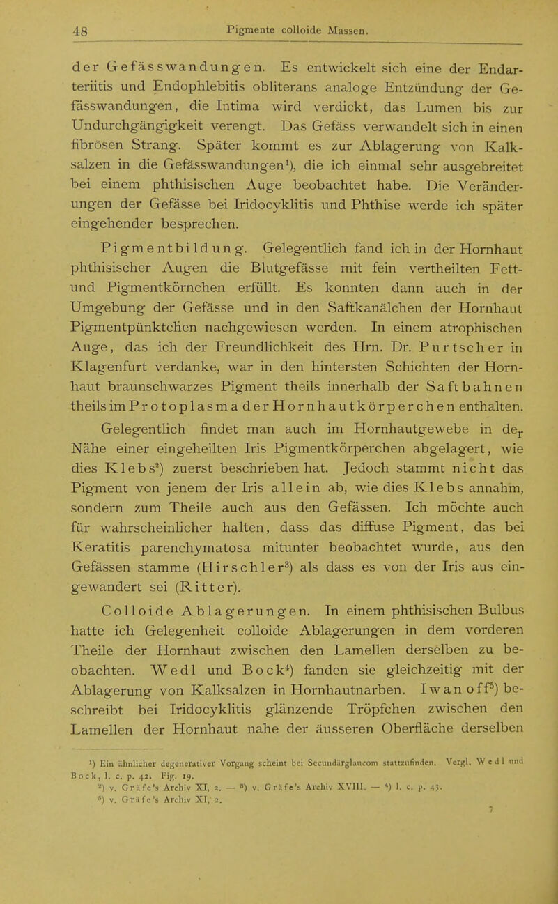 derGefässwandungen. Es entwickelt sich eine der Endar- teriitis und Endophlebitis obliterans analoge Entzündung der Ge- fässWandungen, die Intima wird verdickt, das Lumen bis zur Undurchgängigkeit verengt. Das Gefäss verwandelt sich in einen fibrösen Strang. Später kommt es zur Ablagerung von Kalk- salzen in die Gefässwandungen'), die ich einmal sehr ausgebreitet bei einem phthisischen Auge beobachtet habe. Die Veränder- ungen der Gefässe bei Iridocyklitis und Phthise werde ich später eingehender besprechen. Pigmentbildung. Gelegentlich fand ich in der Hornhaut phthisischer Augen die Blutgefässe mit fein vertheilten Fett- und Pigmentkörnchen erfüllt. Es konnten dann auch in der Umgebung der Gefässe und in den Saftkanälchen der Hornhaut PigmentpünktcKen nachgewiesen werden. In einem atrophischen Auge, das ich der Freundlichkeit des Hrn. Dr. Purtscher in Klagenfurt verdanke, war in den hintersten Schichten der Horn- haut braunschwarzes Pigment theils innerhalb der Saft bahnen theils imProtoplasmaderHornhautkörperchen enthalten. Gelegentlich findet man auch im Hornhautgewebe in de^. Nähe einer eingeheilten Iris Pigmentkörperchen abgelagert, wie dies Klebs) zuerst beschrieben hat. Jedoch stammt nicht das Pigment von jenem der Iris allein ab, wie dies K1 ebs annahm, sondern zum Theile auch aus den Gefässen. Ich möchte auch für wahrscheinlicher halten, dass das diffuse Pigment, das bei Keratitis parenchymatosa mitunter beobachtet wurde, aus den Gefässen stamme (Hirschler*) als dass es von der Iris aus ein- gewandert sei (Ritter). Colloide Ablagerungen. In einem phthisischen Bulbus hatte ich Gelegenheit colloide Ablagerungen in dem vorderen Theile der Hornhaut zwischen den Lamellen derselben zu be- obachten. Wedl und Bock*) fanden sie gleichzeitig mit der Ablagerung von Kalksalzen in Hornhautnarben. I\van o ff*) be- schreibt bei Iridocyklitis glänzende Tröpfchen zwischen den Lamellen der Hornhaut nahe der äusseren Oberfläche derselben ') Ein ähnlicher degenerativer Vorgang scheint bei Sccundärglaucom stattzufinden. Vcrgl. \V e >l I und Bock, 1. c. p. 42, Fig. 19. ») V. Gr.Hfe's Archiv XI, 2. — ») v. Gräfe's Archiv XVIII. — *) 1. c. p. 4}. ») V. Gräfe's Archiv XI,' 2.