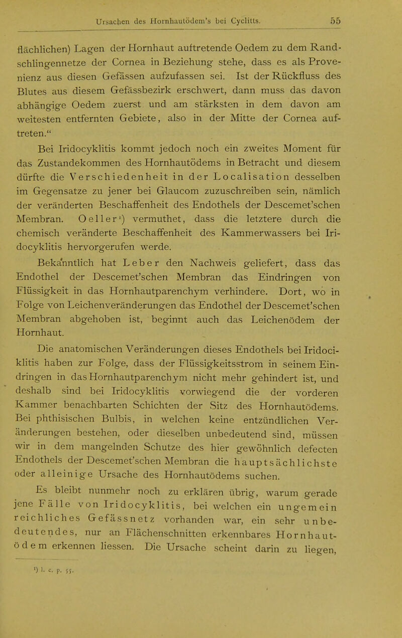 flächlichen) Lagen der Hornhaut auftretende Oedem zu dem Rand- schlingennetze der Cornea in Beziehung stehe, dass es als Prove- nienz aus diesen Gefässen aufzufassen sei. Ist der Rückfluss des Blutes aus diesem Gefässbezirk erschwert, dann muss das davon abhängige Oedem zuerst und am stärksten in dem davon am weitesten entfernten Gebiete, also in der Mitte der Cornea auf- treten. Bei Iridocyklitis kommt jedoch noch ein zweites Moment für das Zustandekommen des Hornhautödems in Betracht und diesem dürfte die Verschiedenheit in der Localisation desselben im Gegensatze zu jener bei Glaucom zuzuschreiben sein, nämlich der veränderten Beschaffenheit des Endothels der Descemet'schen Membran, Oeller') vermuthet, dass die letztere durch die chemisch veränderte Beschaffenheit des Kammerwassers bei Iri- docyklitis hervorgerufen werde. Bekanntlich hat Leber den Nachweis geliefert, dass das Endothel der Descemet'schen Membran das Eindringen von Flüssigkeit in das Hornhautparenchym verhindere. Dort, wo in Folge von Leichenveränderungen das Endothel der Descemet'schen Membran abgehoben ist, beginnt auch das Leichenödem der Hornhaut. Die anatomischen Veränderungen dieses Endothels bei Iridoci- klitis haben zur Folge, dass der Flüssigkeitsstrom in seinem Ein- dringen in das Hornhautparenchym nicht mehr gehindert ist, und deshalb sind bei Iridocyklitis vorwiegend die der vorderen Kammer benachbarten Schichten der vSitz des Hornhautödems. Bei phthisischen Bulbis, in welchen keine entzündlichen Ver- änderungen bestehen, oder dieselben unbedeutend sind, müssen wir in dem mangelnden Schutze des hier gewöhnlich defecten Endothels der Descemet'schen Membran die hauptsächlichste oder alleinige Ursache des Hornhautödems suchen. Es bleibt nunmehr noch zu erklären übrig, warum gerade jene Fälle von Iridocyklitis, bei welchen ein ungemein reichliches Gefässnetz vorhanden war, ein sehr unbe- deutendes, nur an Flächenschnitten erkennbares Hornhaut- ödem erkennen Hessen. Die Ursache scheint darin zu Hegen, ') I. c. p. SS.