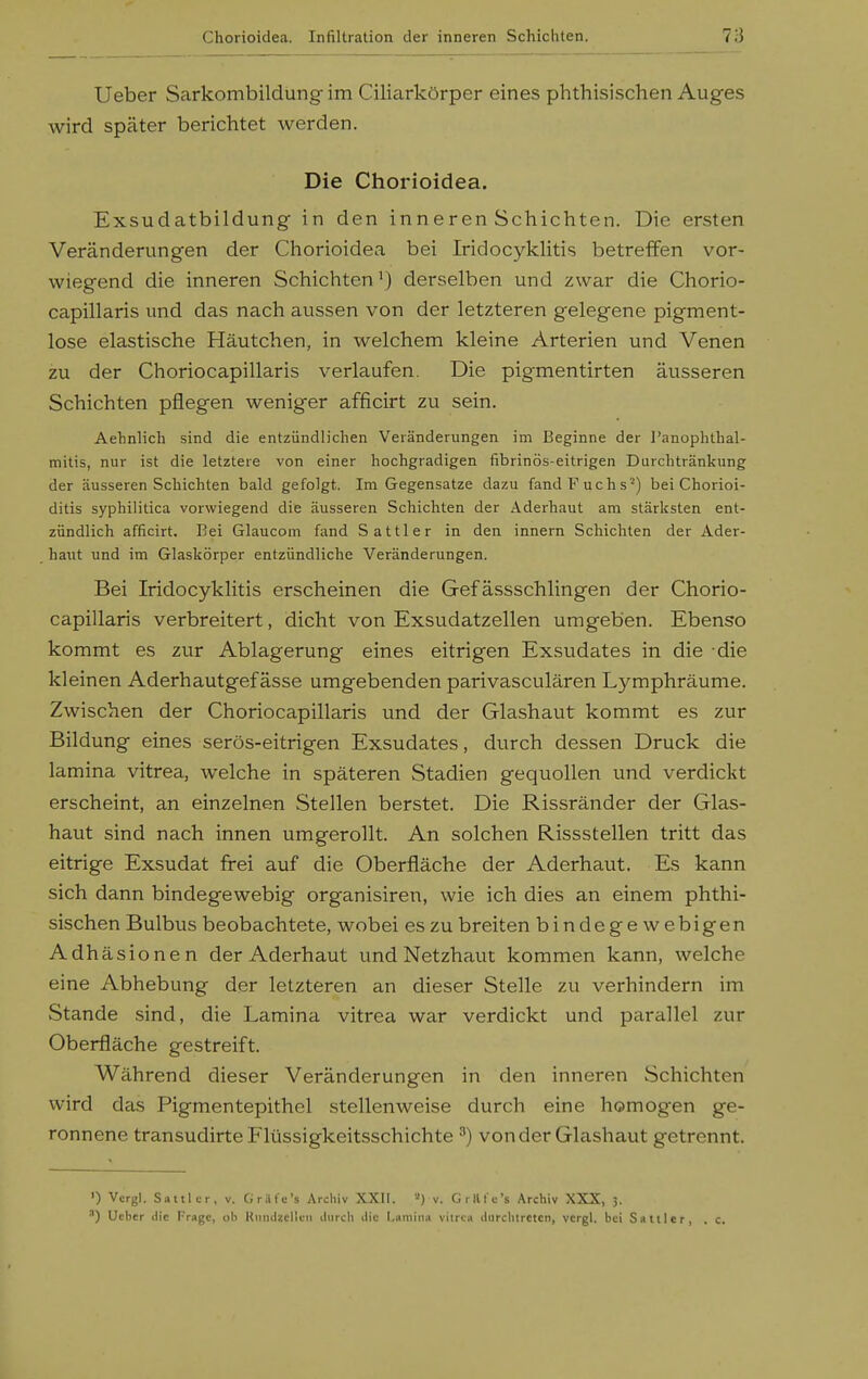 Ueber Sarkombildung im Ciliarkörper eines phthisischen Auges wird spcäter berichtet werden. Die Chorioidea. Exsudatbildung in den inneren Schichten. Die ersten Veränderungen der Chorioidea bei Iridocyklitis betreffen vor- wiegend die inneren Schichten^) derselben und zwar die Chorio- capillaris und das nach aussen von der letzteren gelegene pigment- lose elastische Häutchen, in welchem kleine Arterien und Venen zu der Choriocapillaris verlaufen. Die pigmentirten äusseren Schichten pflegen weniger afficirt zu sein. Aehnlich sind die entzündlichen Veränderungen im Beginne der J'anophtlial- mitis, nur ist die letztere von einer hochgradigen fibrinös-eitrigen Durchtränkung der äusseren Schichten bald gefolgt. Im Gegensatze dazu fand Fuchs') bei Chorioi- ditis syphilitica vorwiegend die äusseren Schichten der Aderhaut am stärksten ent- zündlich afficirt. Bei Glaucom fand Sattler in den innern Schichten der Ader- haut und im Glaskörper entzündliche Veränderungen. Bei Iridocyklitis erscheinen die Gefässschlingen der Chorio- capillaris verbreitert, dicht von Exsudatzellen umgeben. Ebenso kommt es zur Ablagerung eines eitrigen Exsudates in die die kleinen Aderhautgef ässe umgebenden parivasculären Lymphräume. Zwischen der Choriocapillaris und der Glashaut kommt es zur Bildung eines serös-eitrigen Exsudates, durch dessen Druck die lamina vitrea, welche in späteren Stadien gequollen und verdickt erscheint, an einzelnen Stellen berstet. Die Rissränder der Glas- haut sind nach innen umgerollt. An solchen Rissstellen tritt das eitrige Exsudat frei auf die Oberfläche der Aderhaut. Es kann sich dann bindegewebig organisiren, wie ich dies an einem phthi- sischen Bulbus beobachtete, wobei es zu breiten bindege w ebigen Adhäsionen der Aderhaut und Netzhaut kommen kann, welche eine Abhebung der letzteren an dieser Stelle zu verhindern im Stande sind, die Lamina vitrea war verdickt und parallel zur Oberfläche gestreift. Während dieser Veränderungen in den inneren Schichten wird das Pigmentepithel stellenweise durch eine homogen ge- ronnene transudirte Flüssigkeitsschichte ^) von der Glashaut getrennt. ') Vcrgl. Sattler, v. Gräfe's Archiv XXII. v. Grillc's Archiv XXX, 3. ') Ucbcr die Trage, ob Kiinilx.cl'uii iliircli ilic Lamina vitrea ilnrchtrctcn, vcrgl. bei Sattler, . c.