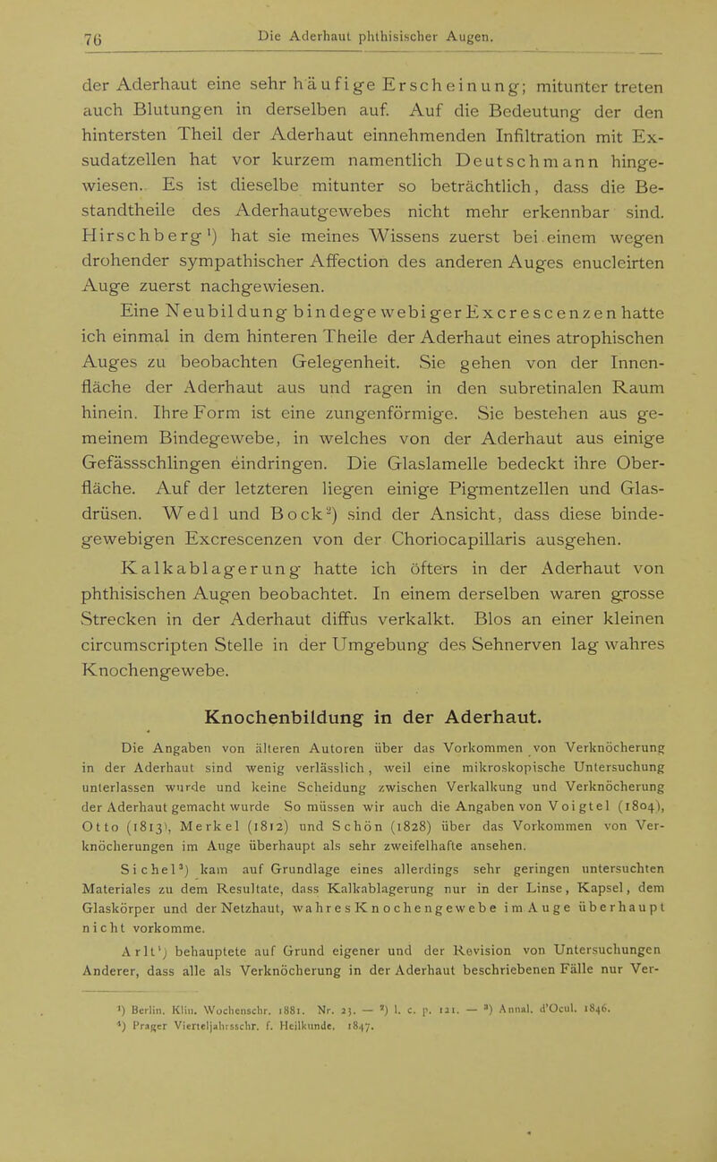 der Aderhaut eine sehr häufige Erscheinung; mituntertreten auch Blutungen in derselben auf. Auf die Bedeutung der den hintersten Theil der Aderhaut einnehmenden Infiltration mit Ex- sudatzellen hat vor kurzem namentlich Deutsch mann hinge- wiesen. Es ist dieselbe mitunter so beträchtlich, dass die Be- standtheile des Aderhautgewebes nicht mehr erkennbar sind. Hirschberg') hat sie meines Wissens zuerst bei einem wegen drohender sympathischer Affection des anderen Auges enucleirten Auge zuerst nachgewiesen. Eine Neubildung bindege webigerExcrescenzen hatte ich einmal in dem hinteren Theile der Aderhaut eines atrophischen Auges zu beobachten Gelegenheit. Sie gehen von der Innen- fläche der Aderhaut aus und ragen in den subretinalen Raum hinein. Ihre Form ist eine zungenförmige. Sie bestehen aus ge- meinem Bindegewebe, in welches von der Aderhaut aus einige Gefässschlingen eindringen. Die Glaslamelle bedeckt ihre Ober- fläche. Auf der letzteren liegen einige Pigmentzellen und Glas- drüsen. Wedl und Bock^) sind der Ansicht, dass diese binde- gewebigen Excrescenzen von der Choriocapillaris ausgehen. Kalkablagerung hatte ich öfters in der x\derhaut von phthisischen Augen beobachtet. In einem derselben waren grosse Strecken in der Aderhaut diffus verkalkt. Bios an einer kleinen circumscripten Stelle in der Umgebung des Sehnerven lag wahres Knochengewebe. Knochenbildung in der Aderhaut. Die Angaben von älteren Autoren über das Vorkommen von VerknöcherunEj in der Aderhaut sind wenig verlässlich, weil eine mikroskopische Untersuchung unterlassen wurde und keine Scheidung zwischen Verkalkung und Verknöcherung der Aderhaut gemacht wurde So müssen wir auch die Angaben von Voi gtel (1804), Otto (18131, Merkel (1812) und Schön (1828) über das Vorkommen von Ver- knöcherungen im Auge überhaupt als sehr zweifelhafte ansehen. Sichel^) kam auf Grundlage eines allerdings sehr geringen untersuchten Materiales zu dem Resultate, dass Kalkablagerung nur in der Linse, Kapsel, dem Glaskörper und der Netzhaut, wahresKnochengewebe im Auge überhaupt nicht vorkomme. Arll') behauptete auf Grund eigener und der Revision von Untersuchungen Anderer, dass alle als Verknöcherung in der Aderhaut beschriebenen Fälle nur Ver- ') Berlin. Klin. Wochenschr. 1881. Nr. 2j. — ») 1. c. p. ui. — ) Anna). d'Ocul. 1846. Prager Vierteljahrssdir. f. Heilkunde. 1847.