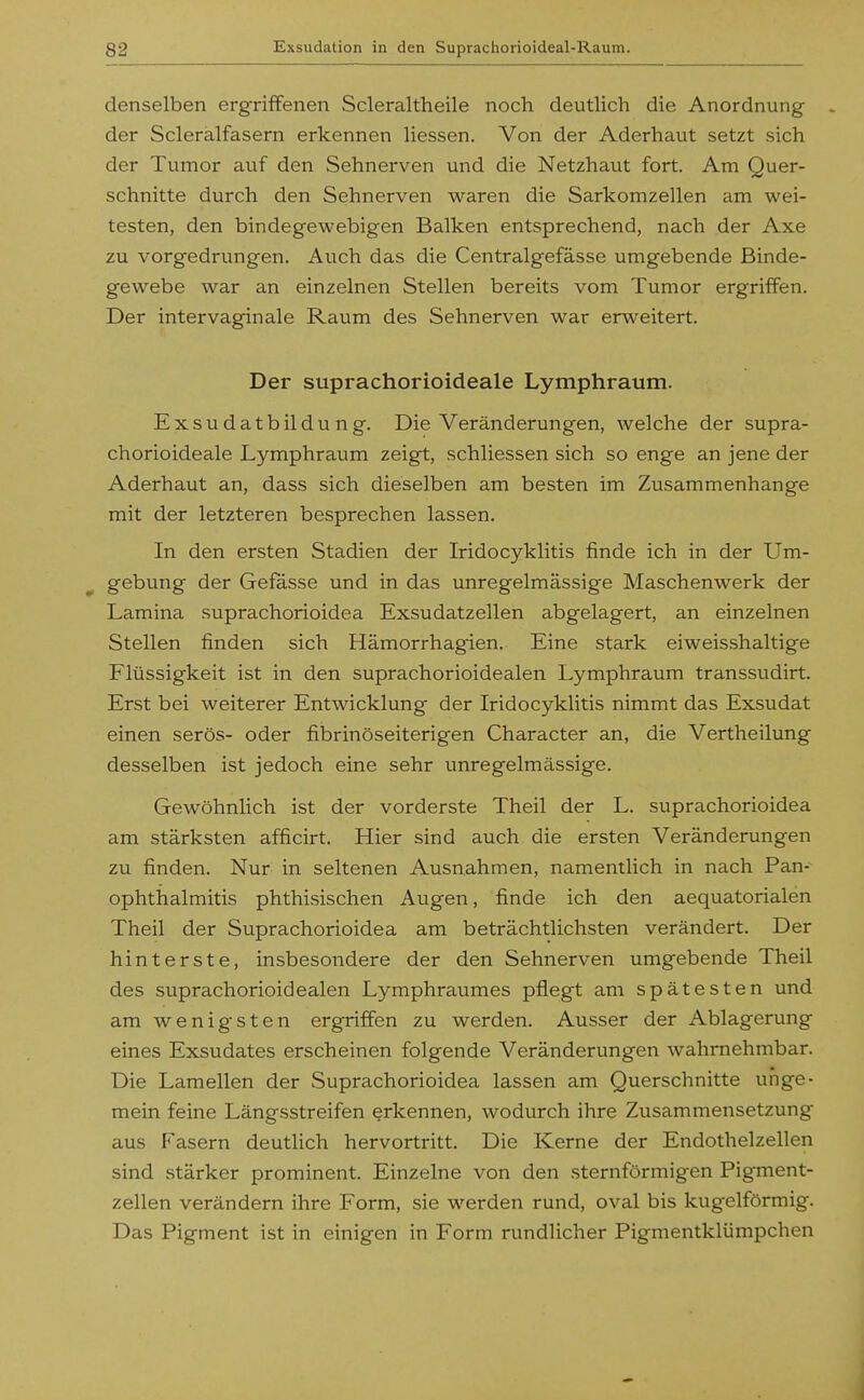 denselben ergriffenen Scleraltheile noch deutlich die Anordnung der Scleralfasern erkennen Hessen. Von der Aderhaut setzt sich der Tumor auf den Sehnerven und die Netzhaut fort. Am Quer- schnitte durch den Sehnerven w^aren die Sarkomzellen am wei- testen, den bindegewebigen Balken entsprechend, nach der Axe zu vorgedrungen. Auch das die Centralgefässe umgebende Binde- gewebe war an einzelnen Stellen bereits vom Tumor ergriffen. Der intervaginale Raum des Sehnerven war erweitert. Der suprachorioideale Lymphraum. Exsudatbildung. Die Veränderungen, welche der supra- chorioideale Lymphraum zeigt, schliessen sich so enge an jene der Aderhaut an, dass sich dieselben am besten im Zusammenhange mit der letzteren besprechen lassen. In den ersten Stadien der Iridocyklitis finde ich in der Um- gebung der Gefasse und in das unregelmässige Maschenwerk der Lamina suprachorioidea Exsudatzellen abgelagert, an einzelnen Stellen finden sich Hämorrhagien. Eine stark eiweisshaltige Flüssigkeit ist in den suprachorioidealen Lymphraum transsudirt. Erst bei weiterer Entwicklung der Iridocyklitis nimmt das Exsudat einen serös- oder fibrinöseiterigen Character an, die Vertheilung desselben ist jedoch eine sehr unregelmässige. Gewöhnlich ist der vorderste Theil der L. suprachorioidea am stärksten afficirt. Hier sind auch die ersten Veränderungen zu finden. Nur in seltenen Ausnahmen, namentlich in nach Pan- ophthalmitis phthisischen Augen, finde ich den aequatorialen Theil der Suprachorioidea am beträchtlichsten verändert. Der hinterste, insbesondere der den Sehnerven umgebende Theil des suprachorioidealen Lymphraumes pflegt am spätesten und am wenigsten ergriffen zu werden. Ausser der Ablagerung eines Exsudates erscheinen folgende Veränderungen wahrnehmbar. Die Lamellen der Suprachorioidea lassen am Querschnitte unge- mein feine Längsstreifen erkennen, wodurch ihre Zusammensetzung aus Fasern deutlich hervortritt. Die Kerne der Endothelzellen sind stärker prominent. Einzelne von den sternförmigen Pigment- zellen verändern ihre Form, sie werden rund, oval bis kugelförmig. Das Pigment ist in einigen in Form rundUcher Pigmentklümpchen