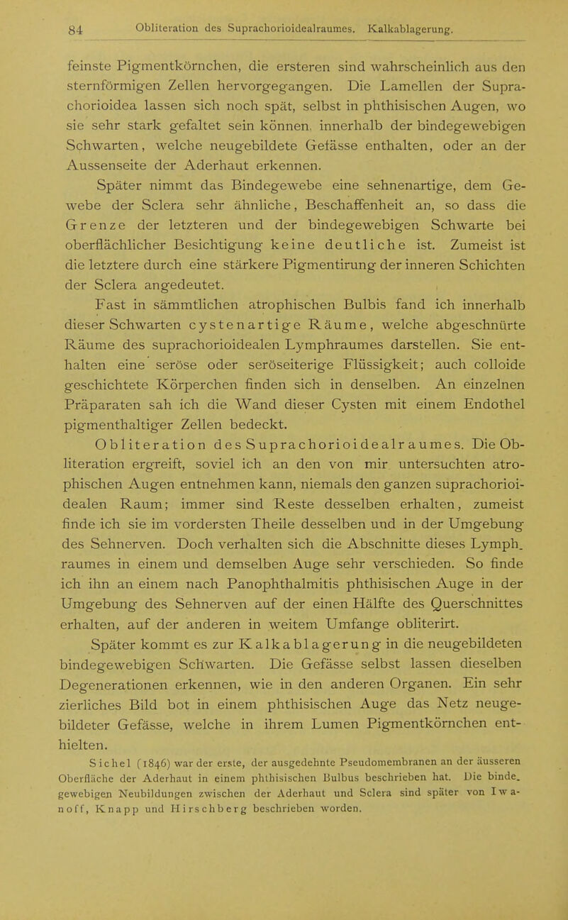 feinste Pigmentkörnchen, die ersteren sind wahrscheinlich aus den sternförmigen Zellen hervorgegangen. Die Lamellen der Supra- chorioidea lassen sich noch spät, selbst in phthisischen Augen, wo sie sehr stark gefaltet sein können, innerhalb der bindegewebigen Schwarten, welche neugebildete Gelasse enthalten, oder an der Aussenseite der Aderhaut erkennen. Später nimmt das Bindegewebe eine sehnenartige, dem Ge- webe der Sclera sehr ähnliche, Beschaffenheit an, so dass die Grenze der letzteren und der bindegewebigen Schwarte bei oberflächlicher Besichtigung keine deutliche ist. Zumeist ist die letztere durch eine stärkere Pigmentirung der inneren Schichten der Sclera angedeutet. Fast in sämmtlichen atrophischen Bulbis fand ich innerhalb dieser Schwarten cystenartige Räume, welche abgeschnürte Räume des suprachorioidealen Lymphraumes darstellen. Sie ent- halten eine seröse oder seröseiterige Flüssigkeit; auch colloide geschichtete Körperchen finden sich in denselben. An einzelnen Präparaten sah ich die Wand dieser Cysten mit einem Endothel pigmenthaltiger Zellen bedeckt. Obliteration des Suprachorioidealraumes. Die Ob- literation ergreift, soviel ich an den von mir untersuchten atro- phischen Augen entnehmen kann, niemals den ganzen suprachorioi- dealen Raum; immer sind Reste desselben erhalten, zumeist finde ich sie im vordersten Theile desselben und in der Umgebung des Sehnerven. Doch verhalten sich die Abschnitte dieses Lymph. raumes in einem und demselben Auge sehr verschieden. So finde ich ihn an einem nach Panophthalmitis phthisischen Auge in der Umgebung des Sehnerven auf der einen Hälfte des Querschnittes erhalten, auf der anderen in weitem Umfange obliterirt. Später kommt es zur Kalkablagerung in die neugebildeten bindegewebigen Schwarten. Die Gefässe selbst lassen dieselben Degenerationen erkennen, wie in den anderen Organen. Ein sehr zierliches Bild bot in einem phthisischen Auge das Netz neuge- bildeter Gefässe, welche in ihrem Lumen Pigmentkörnchen ent- hielten. Sichel (1846) warder er.sle, der ausgedehnte Pseudomembranen an der äusseren Oberfläche der Aderhaut in einem phthisischen Bulbus beschrieben hat. Die binde, gewebigen Neubildungen zwischen der Aderhaut und Sclera sind später von Iwa- noff, Knapp und Hirsehberg beschrieben worden.