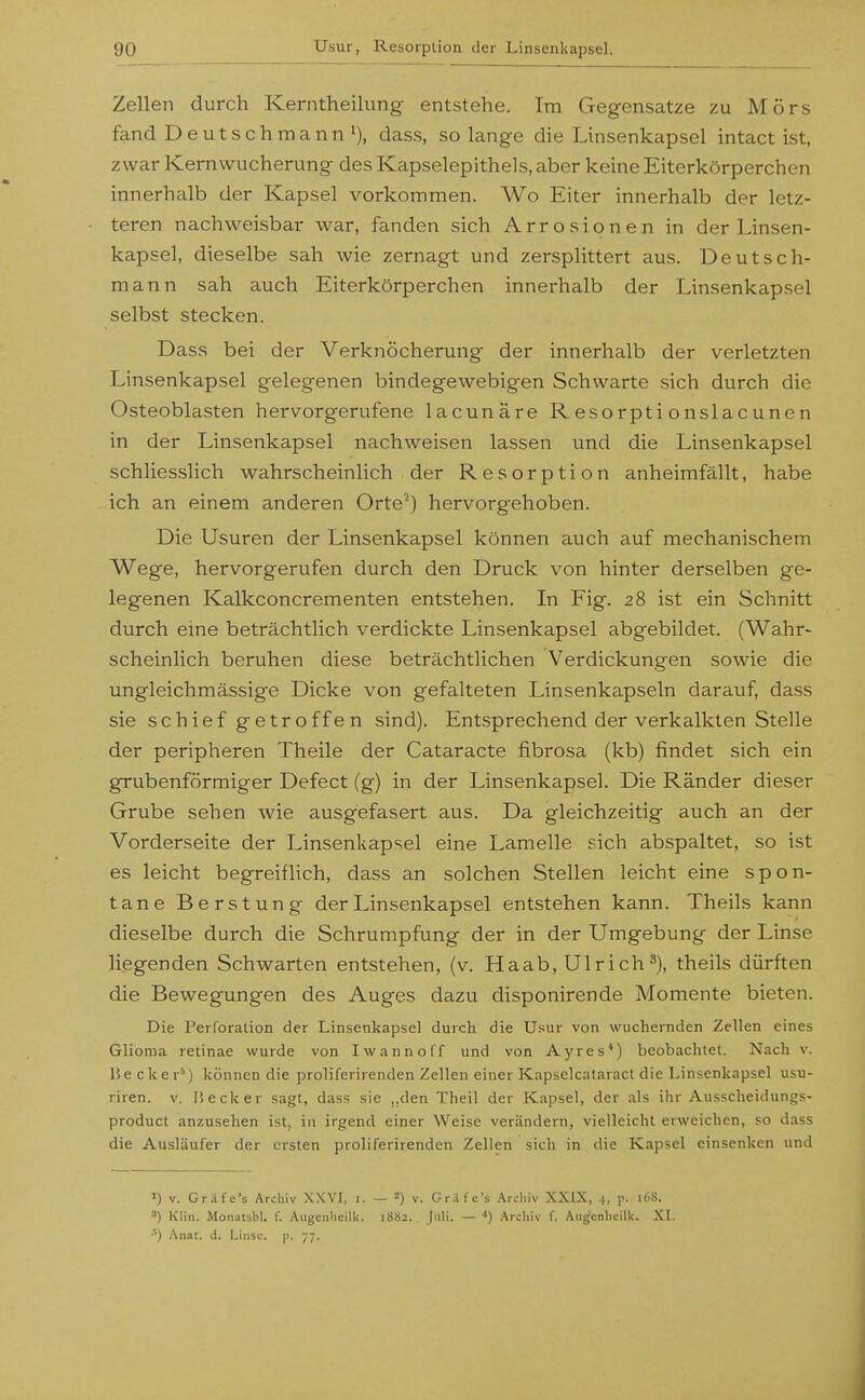 Zellen durch Kerntheilung entstehe. Im Gegensatze zu Mörs fand Deuts ch manndass, solange die Linsenkapsel intact ist, zwar Kern Wucherung des Kapselepithels, aber keine Eiterkörperchen innerhalb der Kapsel vorkommen. Wo Eiter innerhalb der letz- teren nachweisbar war, fanden sich Arrosionen in der Linsen- kapsel, dieselbe sah wie zernagt und zersplittert aus. Deutsch- mann sah auch Eiterkörperchen innerhalb der Linsenkapsel selbst stecken. Dass bei der Verknöcherung der innerhalb der verletzten Linsenkapsel gelegenen bindegewebigen Schwarte sich durch die Osteoblasten hervorgerufene lacunäre R esorpti onslacuncn in der Linsenkapsel nachweisen lassen und die Linsenkapsel schliesslich wahrscheinlich der Resorption anheimfällt, habe ich an einem anderen Orte^) hervorgehoben. Die Usuren der Linsenkapsel können auch auf mechanischem Wege, hervorgerufen durch den Druck von hinter derselben ge- legenen Kalkconcrementen entstehen. In Fig. 28 ist ein Schnitt durch eine beträchtlich verdickte Linsenkapsel abgebildet. (Wahr- scheinlich beruhen diese beträchtlichen Verdickungen sowie die ungleichmässige Dicke von gefalteten Linsenkapseln darauf, dass sie schief getroffen sind). Entsprechend der verkalkten Stelle der peripheren Theile der Cataracte fibrosa (kb) findet sich ein grubenförmiger Defect (g) in der Linsenkapsel. Die Ränder dieser Grube sehen wie ausgefasert aus. Da gleichzeitig auch an der Vorderseite der Linsenkapsel eine Lamelle sich abspaltet, so ist es leicht begreiflich, dass an solchen Stellen leicht eine spon- tane Berstung der Linsenkapsel entstehen kann. Theils kann dieselbe durch die Schrumpfung der in der Umgebung der Linse liegenden Schwarten entstehen, (v. Haab, Ulrich theils dürften die Bewegungen des Auges dazu disponirende Momente bieten. Die Perforation der Linsenkapsel durch die Usur von wuchernden Zellen eines Glioma retinae wurde von Iw anno ff und von Ayres*) beobachtet. Nach v. liecker'^) können die proliferirenden Zellen einer Kapselcataract die Linsenkapsel usu- riren. v. Ii eck er sagt, dass sie „den Theil der Kapsel, der als ihr Ausscheidungs- product anzusehen ist, in irgend einer Weise verändern, vielleicht erweichen, so dass die Ausläufer der ersten proliferirenden Zellen sich in die Kapsel einsenken und 1) V. Gräfe's Archiv XXVJ, i. — 2) v. Griife's Archiv XKIX, .|, p. i68. •') Klin. Monatsbl. f. Aiigciihellk. 1882. Juli, — Archiv f. Augenhcilk. XI. •'•) .^nat. J. Liiisc. p. 77.