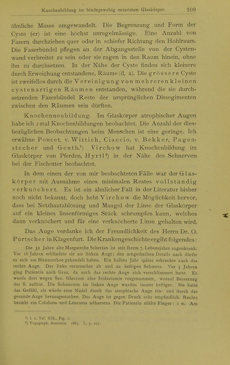 ähnliche Mcasse umgewandelt. Die Begrenzung und Form der Cyste (er) ist eine höchst unregelmässige. Eine Anzahl von Fasern durchziehen quer oder in schiefer Richtung den Hohlraum. Die Faserbündel pflegen an der Abgangsstelle von der Cysten- wand verbreitet zu sein oder sie ragen in den Raum hinein, ohne ihn zu durchsetzen. In der Nähe der Cyste finden sich kleinere durch Erweichung entstandene, Räume (d, a). Die grössere Cyste ist zweifellos durch die Vereinigungvon mehrerenkleinen cystenartigen Räumen entstanden, während die sie durch- sietzenden Faserbündel Reste der ursprünglichen Dissegimenten zwischen den Räumen sein dürften. Knochenneubildung. Im Glaskörper atrophischer Augen habe ich 2 mal Knochenbildungen beobachtet. Die Anzahl der dies- bezüglichen Beobachtungen beim Menschen ist eine geringe. Ich erwähne Poncet, v. Wittich, Ciaccio, v. Bekker, Pagen- stecher und Genth.') Virchow hat Knochenbildung im Glaskörper von Pferden, HyrtP) in der Nähe des Sehnerven bei der Fischotter beobachtet. In dem einen der von mir beobachteten Fälle war der Glas- körper mit Ausnahme eines minimalen Restes vollständig verknöchert. Es ist ein ähnlicher Fall in der Literatur bisher noch nicht bekannt, doch hebt Virchow die Möglichkeit hervor, dass bei Netzhautablösung und Mangel der Linse der Glaskörper auf ein kleines linsenförmiges Stück schrumpfen kann, welches dann verknöchert und für eine verknöcherte Linse gehalten wird. Das Auge verdanke ich der Freundlichkeit des Herrn Dr. O. Purtscher in Klagenfurt. Die Krankengeschichte ergibt folgendes: Die 32 Jahre alte Margarethe Scherian ist seit ihrem 7. Lebensjahre augenkrank. Vor 16 Jahren erblindete sie am linken Auge; den mitgetheilten Details nach dürfte es sich um Blennorrhoe gehandelt haben. Ein halbes Jahr später ei-krankte auch das rechte Auge. Das linke verursachte ab und zu heftigen Sch merz. Vor 5 Jahren ging Patientin nach Graz, da auch das rechte Auge sich verschlimmert hatte. Es wurde dort wegen See. Glaucom eine Iridectomie vorgenommen, worauf Besserung der S. auftrat. Die Schmerzen im linken Auge wurden immer heftiger. Sie hatte das Gefühl, als würde eine Nadel durch das atrophische Auge ein- und durch das gesunde Auge herausgestochen. Das Auge ist gegen Druck sehr empfindlich. Rechts besteht ein Colobom und Leucoma adhaerens. Die Patientin zählte Finger : i m. Am ') 1. c. Taf. XIX., Fig. I. Topograph. Anntomic. 1865. I., p. 237.