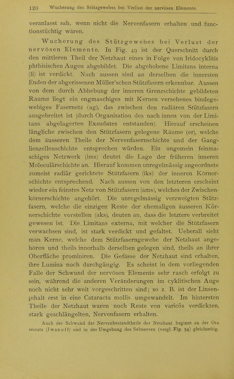 veranlasst sah, wenn nicht die Nervenfasern erhalten und func- tionstüchtig wären. Wucherung des Stützgewebes bei Verlust der nervösen Elemente. In Fig. 4g ist der Querschnitt durch den mittleren Theil der Netzhaut eines in Folge von Iridocyklitis phthisischen Augen abgebildet. Die abgehobene Limitans interna (Ii) ist verdickt. Nach aussen sind an derselben die innersten Enden der abgerissenen Müller'schen Stützfasern erkennbar. Aussen von dem durch Abhebung der inneren Grenzschichte gebildeten Räume liegt ein engmaschiges mit Kernen versehenes bindege- webiges Fasernetz (ag), das zwischen den radiären Stützfasern ausgebreitet ist (durch Organisation des nach innen von der Limi- tans abgelagerten Exsudates entstanden). Hierauf erscheinen längliche zwischen den Stützfasern gelegene Räume (er), welche dem äusseren Theile der Nervenfasernschichte und der Gang- lienzellenschichte entsprechen würden. Ein ungemein feinma- schiges Netzwerk (ims) deutet die Lage der früheren inneren Moleculärschichte an. Hierauf kommen unregelmässig angeordnete zumeist radiär gerichtete Stützfasern (iks) der inneren Körner- schichte entsprechend. Nach aussen von den letzteren erscheint wieder «in feinstes Netz von Stützfasern (ams), welches der Zwischen- körnerschichte angehört. Die unregelmässig verzweigten Stütz- fasern, welche die einzigen Reste der ehemaligen äusseren Kör- nerschichte vorstellen (aks), deuten an, dass die letztere verbreitet gewesen ist. Die. Limitans externa, mit welcher die Stützfasern verwachsen sind, ist stark verdickt und gefaltet. Ueberall sieht man Kerne, welche dem Stützfaserngewebe der Netzhaut ange- hören und theils innerhalb derselben gelegen sind, theils an ihrer Oberfläche prominiren. Die Gefässe der Netzhaut sind erhalten, ihre Lumina noch durchgängig. Es scheint in dem vorliegenden Falle der Schwund der nervösen Elemente sehr rasch erfolgt zu sein, während die anderen Veränderungen im cyklitischen Auge noch nicht sehr weit vorgeschritten sind; so z. B. ist der Linsen- jnhalt erst in eine Cataracta mollis umgewandelt. Im hintersten Theile der Netzhaut waren noch Reste von varicös verdickten, stark geschlängelten, Nervenfasern erhalten. Auch der Schwund der Nervenbestandtheile der Netzhaut beginnt an der Ora serrala (Iwanoff) und in der Umgebung des Sehnerven (vergl. Fig. 54) gleichzeitig.
