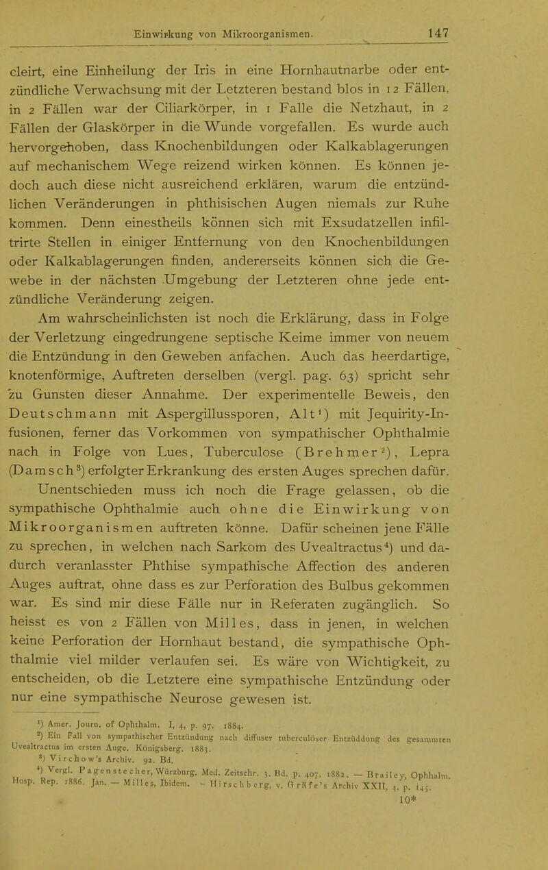 cleirt, eine Einheilung der Iris in eine Hornhautnarbe oder ent- zündliche Verwachsung mit der Letzteren bestand blos in 12 Fällen, in 2 Fällen war der Ciliarkörper, in i Falle die Netzhaut, in 2 Fällen der Glaskörper in die Wunde vorgefallen. Es wurde auch hervorgehoben, dass Knochenbildungen oder Kalkablagerungen auf mechanischem Wege reizend wirken können. Es können je- doch auch diese nicht ausreichend erklären, warum die entzünd- lichen Veränderungen in phthisischen Augen niemals zur Ruhe kommen. Denn einestheils können sich mit Exsudatzellen infil- trirte Stellen in einiger Entfernung von den Knochenbildungen oder Kalkablagerungen finden, andererseits können sich die Ge- webe in der nächsten .Umgebung der Letzteren ohne jede ent- zündliche Veränderung zeigen. Am wahrscheinlichsten ist noch die Erklärung, dass in Folge der Verletzung eingedrimgene septische Keime immer von neuem die Entzündung in den Geweben anfachen. Auch das heerdartige, knotenförmige, Auftreten derselben (vergl. pag. 63) spricht sehr *zu Gunsten dieser Annahme. Der experimentelle Beweis, den Deutschmann mit Aspergillussporen, Alt^) mit Jequirity-In- fusionen, femer das Vorkommen von sympathischer Ophthalmie nach in Folge von Lues, Tuberculose (Brehmer-), Lepra (Dam sch^) erfolgt er Erkrankung des ersten Auges sprechen dafür. Unentschieden muss ich noch die Frage gelassen, ob die sympathische Ophthalmie auch ohne die Einwirkung von M ikroorganismen auftreten könne. Dafür scheinen jene Fälle zu sprechen, in welchen nach Sarkom des Uvealtractus *) und da- durch veranlasster Phthise sympathische AfFection des anderen Auges auftrat, ohne dass es zur Perforation des Bulbus gekommen war. Es sind mir diese Fälle nur in Referaten zugänglich. So heisst es von 2 Fällen von Hilles, dass in jenen, in welchen keine Perforation der Hornhaut bestand, die sympathische Oph- thalmie viel milder verlaufen sei. Es wäre von Wichtigkeit, zu entscheiden, ob die Letztere eine sympathische Entzündung oder nur eine sympathische Neurose gewesen ist. ') Amer. Journ. of Ophthalra. I, 4, p. 97. 1884. 2) Ein Fall von sympathischer Entzündung nach diflFiiser tubcrciiloser Entziiddung des gesanimicn Uvealtractus im ersten Auge. Königsberg. 1883. ') Virchow's Archiv. 92. Bd. *) Vergl. Pagenstecher, Würzburg. Med. Zeitschr. 3. Bd. p. 407. 1882. - Brailcy, Ophhalm Hosp. Rep. r886. Jan. - Millcs, Ibidem. - Hirschbcrp, v. 0 ritfc's Ar.-hiv XXII, .|, p. ,45. 10*